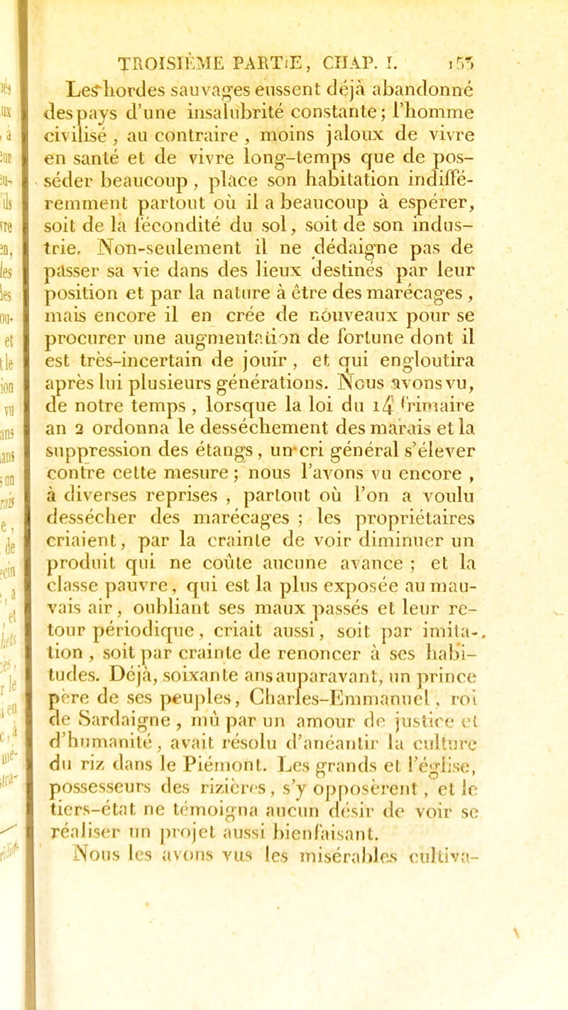 Le?hordes sauvages eussent déjà abandonné des pays d'une insalubrité constante; l'homme civilisé , au contraire , moins jaloux de vivre en santé et de vivre long-temps que de pos- séder beaucoup, place son habitation indiffé- remment partout où il a beaucoup à espérer, soit de la fécondité du sol, soit de son indus- trie. Non-seulement il ne dédaigne pas de passer sa vie dans des lieux destinés par leur position et par la nature à être des marécages , mais encore il en crée de nouveaux pour se procurer une augmentation de fortune dont il est très-incertain de jouir , et qui engloutira après lui plusieurs générations. Nous wons vu, de notre temps , lorsque la loi du 1/4 frimaire an 2 ordonna le dessèchement des marais et la suppression des étangs, uircri général s'élever contre celte mesure ; nous l'avons vu encore , à diverses reprises , partout où l'on a voulu dessécher des marécages ; les propriétaires criaient, par la crainte de voir diminuer un produit qui ne coûte aucune avance ; et la classe pauvre, qui est la plus exposée au mau- vais air , oubliant ses maux passés et leur re- tour périodique , criait aussi, soit par imita-, tion , soit par crainte de renoncer à ses habi- tudes. Déjà, soixante ans auparavant, un prince pore de ses peuples, Charles-Emmanuel , roi de Sardaigne , mû par un amour de justice cl d'humanité, avait résolu d'anéantir la culture du riz dans le Piémont. Les grands et l'église, possesseurs des rizières, s'y opposèrent, elle tiers-état ne témoigna aucun désir de voir se réaliser un projet aussi bienfaisant. Nous les avons vus les misérables culiiva- \