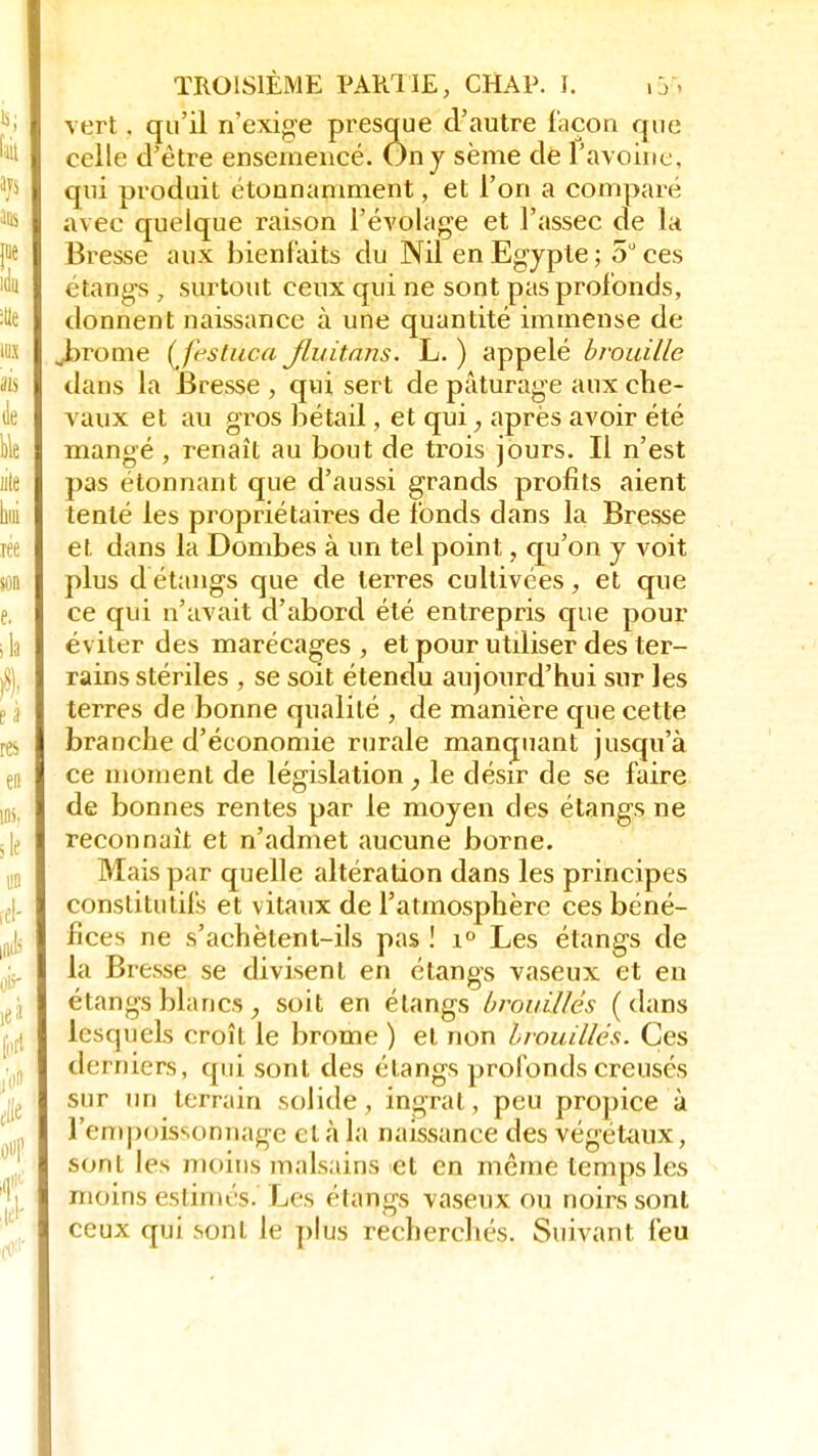 vert, qu'il n'exige presque d'autre façon que celle d'être ensemencé. On y sème de l'avoine, qui produit étonnamment, et l'on a comparé avec quelque raison l'évolage et l'assec de la Bresse aux bienfaits du Nil en Egypte; 5° ces étangs ■ surtout ceux qui ne sont pas profonds, donnent naissance à une quantité immense de Jarome (festûca Jluitans. L. ) appelé brouille dans la Bresse , qui sert de pâturage aux che- vaux et au gros bétail, et qui, après avoir été mangé , renaît au bout de trois jours. Il n'est pas étonnant que d'aussi grands profits aient tenté les propriétaires de fonds dans la Bresse et dans la Dombes à un tel point, qu'on y voit plus d étangs que de terres cultivées, et que ce qui n'avait d'abord été entrepris que pour éviter des marécages , et pour utiliser des ter- rains stériles , se soit étendu aujourd'hui sur les terres de bonne qualité , de manière que cette branche d'économie rurale manquant jusqu'à ce moment de législation ; le désir de se faire de bonnes rentes par le moyen des étangs ne reconnaît et n'admet aucune borne. Mais par quelle altération dans les principes constitutifs et vitaux de l'atmosphère ces béné- fices ne s'achètent-ils pas ! i° Les étangs de la Bresse se divisent en étangs vaseux et en étangs blancs , soit en étangs brouillés ( dans lesquels croît le brome ) et non brouillés. Ces derniers, qui sont des étangs profonds creusés sur un terrain solide, ingrat, peu propice à l'empoissonnage et à la naissance des végétaux, sont les moins malsains et en même temps les moins estimés. Les étangs vaseux ou noirs sont ceux qui sont le plus recherchés. Suivant feu