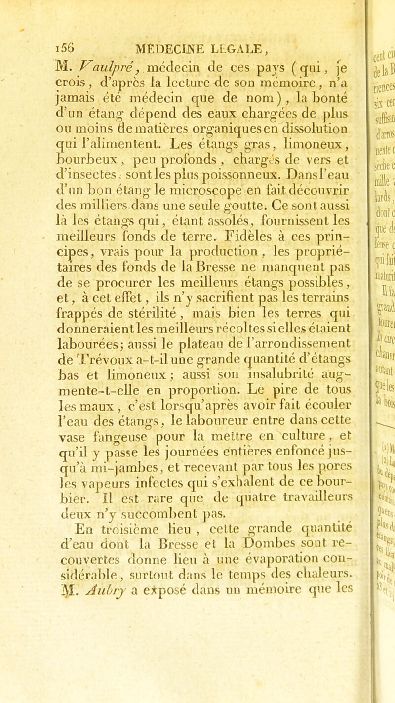 M. Vaulpré, médecin de ces pays (qui, je crois, d'après la lecture de son mémoire , n'a jamais été médecin que de nom), la bonté d'un étang* dépend des eaux chargées de plus ou moins de matières organiques en dissolution qui l'alimentent. Les étangs gras, limoneux, bourbeux, peu profonds , charges de vers et d'insectes < sont les plus poissonneux. Dans l'eau d'un bon étang le microscope en fait découvrir des milliers dans une seule goutte. Ce sont aussi là les étangs qui, étant assolés, fournissent les meilleurs fonds de terre. Fidèles à ces prin- cipes, vrais pour la production, les proprié- taires des fonds de la Bresse ne manquent pas de se procurer les meilleurs étangs possibles, et, à cet effet, ils n'y sacrifient pas les terrains frappés de stérilité , mais bien les terres qui donneraient les meilleurs récoltes si elles étaient labourées; aussi le plateau de l'arrondissement de Trévoux a-t-ilune grande quantité d'étangs bas et limoneux ; aussi son insalubrité aiïg- mente-t-elle en proportion. Le pire de tous les maux , c'est lorsqu'après avoir fait écouler l'eau des étangs, le laboureur entre dans cette vase fangeuse pour la mettre en culture, et qu'il y passe les journées entières enfoncé jus- qu'à mi-jambes, et recevant par tous les pores les vapeurs infectes qui s'exhalent de ce bour- bier. Il est rare que de quatre travailleurs deux n'y succombent pas. En troisième lieu , cette grande quantité d'eau dont la Bresse et la Bombes sont re- couvertes donne lieu à une évaporation con- sidérable , surtout dans le temps des chaleurs. Aulry a exposé dans un mémoire que les
