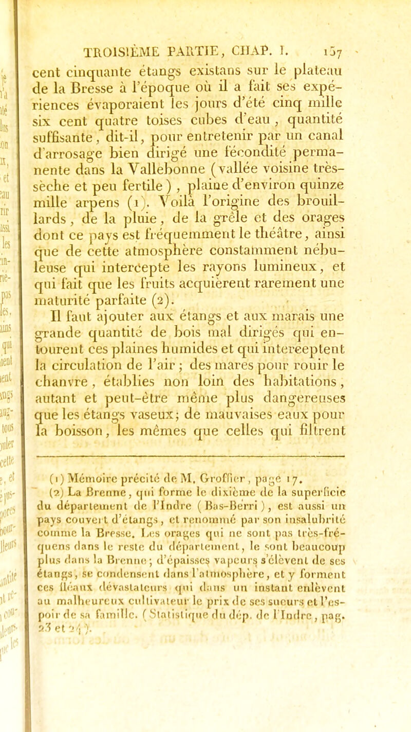 cent cinquante étangs existans sur le plateau de la Bresse à l'époque où il a fait ses expé- riences évaporaient Jes jours d'été cinq mille six cent quatre toises cubes d'eau , quantité suffisante, dit-il, pour entretenir par un canal d'arrosage bien dirigé une fécondité perma- nente dans la Vallebonne (vallée voisine très- sèche et peu fertile ) , plaine d'environ quinze mille arpens (1). Voilà l'origine des brouil- lards , de la pluie, de la grêle et des orages dont ce pays est fréquemment le théâtre, ainsi que de cette atmosphère constamment nébu- leuse qui intercepte les rayons lumineux, et qui fait que les fruits acquièrent rarement une maturité parfaite (2). Il faut ajouter aux étangs et aux marais une grande quantité de bois mal dirigés qui en- tourent ces plaines humides et qui interceptent la circulation de l'air ; des mares pour rouir le chanvre , établies non loin des habitations, autant et peut-être même plus dangereuses que les étangs vaseux; de mauvaises eaux pour la boisson, les mêmes que celles qui filtrent (1) Mémoire précité de M. Groffier, page 17. (2) La Brenne, qui forme le dixième de la superficie du département de l'Indre ( Bas-Bérri ), est aussi un pays couvert d'étangs, et renommé par son insalubrité comme la Bresse. Les orales qui ne sont pas Irès-fré- quens dans le reste du département, le sont beaucoup plus dans la Brenne; d'épaisses vapeurs s'élèvent de ses étangs, se condensent dans l'atmosphère, et y forment ces llénux dévastateurs qui dans un instant enlèvent au malheureux cultivateur le prix de ses sueurs et l'es- poir de sa famille. ( Statistique du dép, de l'Indre, nag.
