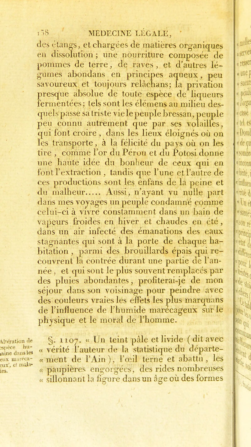 des étangs, et chargées de matières organiques en dissolution ; une nourriture composée de pommes de terre, de raves , et d'autres lé- gumes abondans en principes aqueux, peu savoureux et toujours relâchans; la privation presque absolue de toute espèce de liqueurs îermentées; tels sont les élémens au milieu des- quels passe sa triste vie le peuple bressan, peuple peu connu autrement que par ses volailles, qui font croire , dans les lieux éloignés où on les transporte, à la f élicité du pa ys où on les tire , comme l'or du Pérou et du Potosi donne une haute idée du bonheur de ceux qui en font l'extraction , tandis que l'une et l'autre de ces productions sont les enfans de la peine et du malheur Aussi, n'ayant vu nulle part dans mes vovages un peuple condamné comme celui-ci à vivre constamment dans un bain de vapeurs froides en hiver et chaudes en été, dans un air infecté des émanations des eaux stagnantes qui sont à la porte de chaque ha- bitation , parmi des brouillards épais qui re- couvrent la contrée durant une partie de l'an- née , et qui sont le plus souvent remplacés par des pluies abondantes, profiterai-je de mon séjour dans son voisinage pour peindre avec des couleurs vraies les effets les plus marquans de l'influence de l'humide marécageux sur le physique et le moral de l'homme. §. 1107. « Un teint pâle et livide (dit avec «ÈdansS  vérité l'auteur de la statistique du départe- «n. mat*»- «ment de l'Ain), l'œil terne et abattu, les eux', et mais- ., ' . • 1 . 1 1 «paupières engorgées, des rides nombreuses « sillonnant la figure dans un âge où des formes