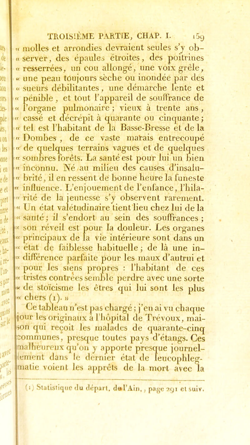 fofl » molles et arrondies devraient seules s'y ob- « server, des épaules étroites, des poitrines « resserrées, un cou allongé, une voix grêle, « une peau toujours sèche ou inondée par des « sueurs débilitantes, une démarche lente et pénible , et tout l'appareil de souffrance de l'organe pulmonaire ; vieux à trente ans, « cassé et décrépit à quarante ou cinquante ; « tel est l'habitant de la Basse-Bresse et de la Dombes , de ce vaste marais entrecoupé de quelques terrains vagues et de quelques « sombres forêts. La santé est pour lui un bien « inconnu. Né au milieu des causes d'insaiu- « brité, il en ressent de bonne heure la funeste « influence. L'enjouement de l'enfance, l'hila- « rite de la jeunesse s'y observent rarement. « Un état valétudinaire tient lieu chez lui de la «santé; il s'endort au sein des souffrances ; « son réveil est pour la douleur. Les organes principaux de la vie intérieure sont dans un état de faiblesse habituelle ; de là une in- « différence parfaite pour les maux d'autrui et pour les siens propres : l'habitant de ces « tristes contrées semble perdre avec une sorte de stoïcisme les êtres qui lui sont les plus « chers (1). » Ce tableau n'est pas chargé ; j'en ai vu chaque our les originaux à l'hôpital de Trévoux, mai- ion qui reçoit les malades de quarante-cinq communes, presque toutes pays d'étangs. Ces malheureux qu'on y apporte presque journel- lement dans le dernier état de leucophleg- malie voient les apprêts de la mort avec la (1) Statistique du départ. doTAin,, paye 291 et suiv.