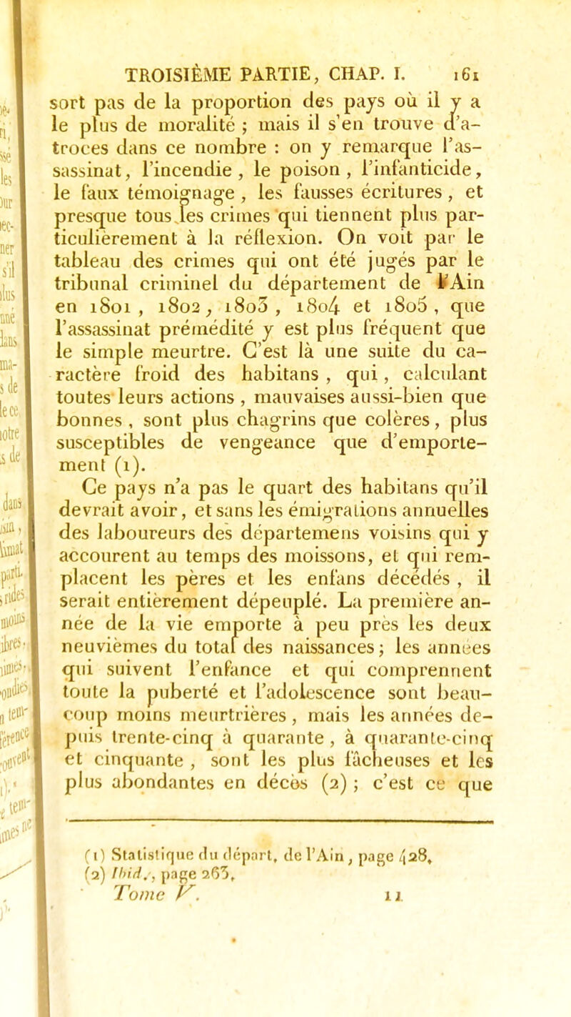 sort pas de la proportion des pays où il y a le plus de moralité ; mais il s'en trouve cTa- troces dans ce nombre : on y remarque l'as- sassinat, l'incendie, le poison, l'infanticide, le faux témoignage , les fausses écritures , et presque tousjes crimes qui tiennent plus par- ticulièrement à la réflexion. On voit pat- le tableau des crimes qui ont été jugés par le tribunal criminel du département de MAin en 1801, 1802, i8o5 , i8o4 et i8o5 , que l'assassinat prémédité y est plus fréquent que le simple meurtre. C'est là une suite du ca- ractère froid des habitans , qui, calculant toutes leurs actions , mauvaises aussi-bien que bonnes , sont plus chagrins que colères, plus susceptibles de vengeance que d'emporte- ment (1). Ce pays n'a pas le quart des habitans qu'il devrait avoir, et sans les émigraiions annuelles des laboureurs des dcpartemens voisins qui y accourent au temps des moissons, et qui rem- placent les pères et les enfans décédés , il serait entièrement dépeuplé. La première an- née de la vie emporte à peu près les deux neuvièmes du total des naissances; les années qui suivent l'enfance et qui comprennent toute la puberté et l'adolescence sont beau- coup moins meurtrières , mais les années de- puis trente-cinq à quarante , à quarante-cinq et cinquante , sont les plus fâcheuses et les plus abondantes en décès (2) ; c'est ce que (0 Statistique du déport, de l'Ain ; page 4228, (■2) fhiri., page 265. Tome k. 11