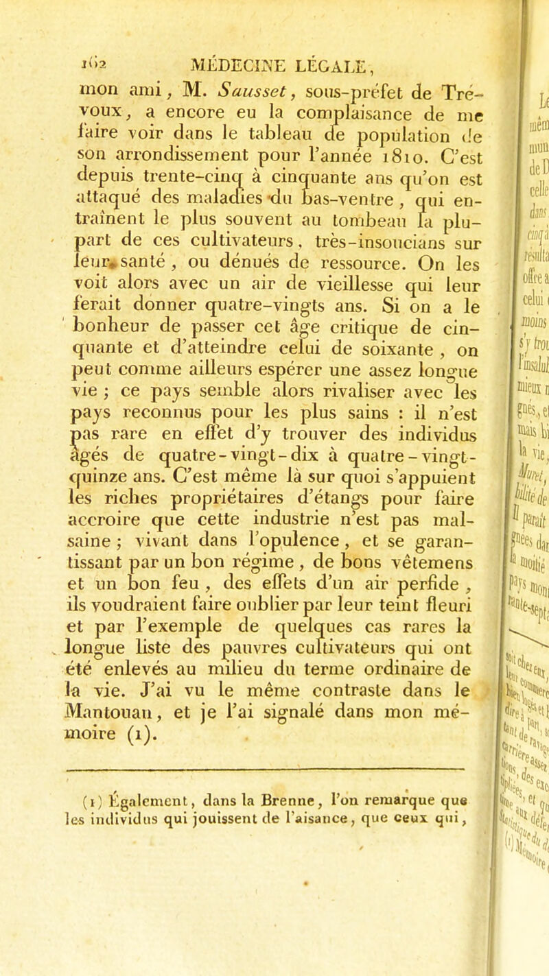mon ami, M. Sausset, sous-préfet de Tré- voux, a encore eu la complaisance de me l'aire voir dans le tableau de population de son arrondissement pour l'année 1810. C'est depuis trente-cinq à cinquante ans qu'on est attaqué des maladies «du bas-ventre, qui en- traînent le plus souvent au tombeau la plu- part de ces cultivateurs, très-insoucians sur ieur„santé , ou dénués de ressource. On les voit alors avec un air de vieillesse qui leur ferait donner quatre-vingts ans. Si on a le ' bonheur de passer cet âge critique de cin- quante et d'atteindre celui de soixante , on peut comme ailleurs espérer une assez longue vie ; ce pays semble alors rivaliser avec les pays reconnus pour les plus sains : il n'est Ças rare en effet d'y trouver des individus âgés de quatre-vingt-dix à quatre-vingt- quinze ans. C'est même là sur quoi s'appuient les riches propriétaires d'étangs pour faire accroire que cette industrie n'est pas mal- saine ; vivant dans l'opulence, et se garan- tissant par un bon régime , de bons vêtemens et un bon feu , des effets d'un air perfide , ils voudraient faire oublier par leur teint fleuri et par l'exemple de quelques cas rares la longue liste des pauvres cultivateurs qui ont été enlevés au milieu du terme ordinaire de la vie. J'ai vu le même contraste dans le Mantouan, et je l'ai signalé dans mon mé- moire (1). (1) Egalement, clans la Brenne, l'on remarque que les individus qui jouissent de l'aisance, que ceux qui,
