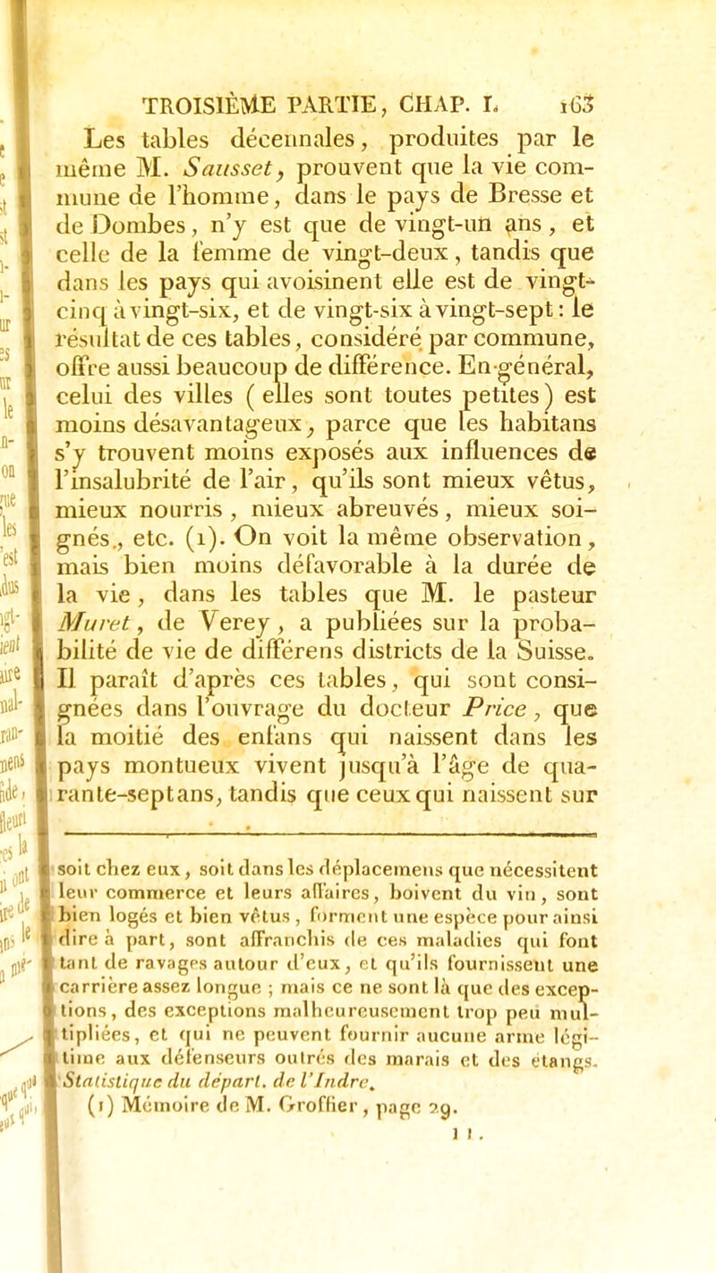 Les tables décennales, produites par le même M. S aies set, prouvent que la vie com- mune de l'homme, dans le pays de Bresse et de Dombes, n'y est que de vingt-iùi ans , et celle de la femme de vingt-deux, tandis que dans les pays qui avoisinent elle est de vingt- cinq à vingt-six, et de vingt-six à vingt-sept : le résultat de ces tables, considéré par commune, offre aussi beaucoup de différence. En-général, celui des villes ( elles sont toutes petites ) est moins désavantageux, parce que les habitans s'y trouvent moins exposés aux influences de l'insalubrité de l'air, qu'ils sont mieux vêtus, mieux nourris , mieux abreuvés, mieux soi- gnés., etc. (1). On voit la même observation, mais bien moins défavorable à la durée de la vie, dans les tables que M. le pasteur Muret, de Verey, a publiées sur la proba- bilité de vie de différens districts de la Suisse. Il paraît d'après ces tables, qui sont consi- gnées dans l'ouvrage du docteur Price, que la moitié des enfans qui naissent dans les pays montueux vivent jusqu'à l'âge de qua- rante-septans, tandis que ceux qui naissent sur soit chez eux, soit dans les déplacemens que nécessitent leur commerce et leurs affaires, boivent du vin, sont bien logés et bien vêtus , forment une espèce pour ainsi dire à part, sont affranchis de ces maladies qui font tant de ravages autour d'eux, el qu'ils fournissent une carrière assez longue ; mais ce ne sont là que des excep- tions, des exceptions malheureusement trop peu mul- tipliées, et qui ne peuvent fournir aucune arme légi- time aux défenseurs outrés des marais et des étangs- 'Statistique du départ, de l'Indre, (i) Mémoire de M. Groffier, page ?.g. ] i .
