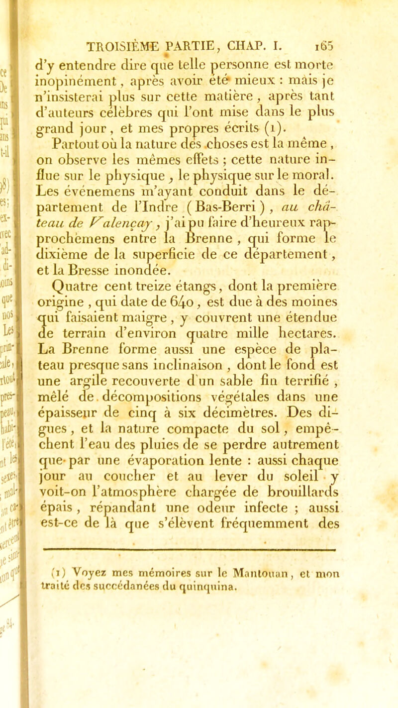 d'y entendre dire que telle personne est morte inopinément, après avoir été mieux : mais je n'insisterai plus sur cette matière , après tant d'auteurs célèbres qui l'ont mise dans le plus grand jour, et mes propres écrits (1). Partout où la nature des choses est la même , on observe les mêmes effets ; cette nature in- flue sur le physique , le physique sur le moral. Les événemens m'ayant conduit dans le dé- partement de l'Indre ( Bas-Berri ) , au châ- teau de Falençaj, j'ai pu faire d'heureux rap- prochèmens entre la Brenne ; qui forme le dixième de la superficie de ce département, et la Bresse inondée. Quatre cent treize étangs, dont la première origine , qui date de 64o, est due à des moines qui faisaient maigre , y couvrent une étendue de terrain d'environ quatre mille hectares. La Brenne forme aussi une espèce de pla- teau presque sans inclinaison , dont le fond est une argile recouverte d un sable fin terrifié , mêlé de. décompositions végétales dans une épaisseur de cinq à six décimètres. Des di- gues , et la nature compacte du sol, empê- chent l'eau des pluies de se perdre autrement que- par une évaporation lente : aussi chaque jour au coucher et au lever du soleil y voit-on l'atmosphère chargée de brouillards épais , répandant une odeur infecte ; aussi est-ce de là que s'élèvent fréquemment des (ï) Voyez mes mémoires sur le Mantouan, et mon traité des succédanées du quinquina.