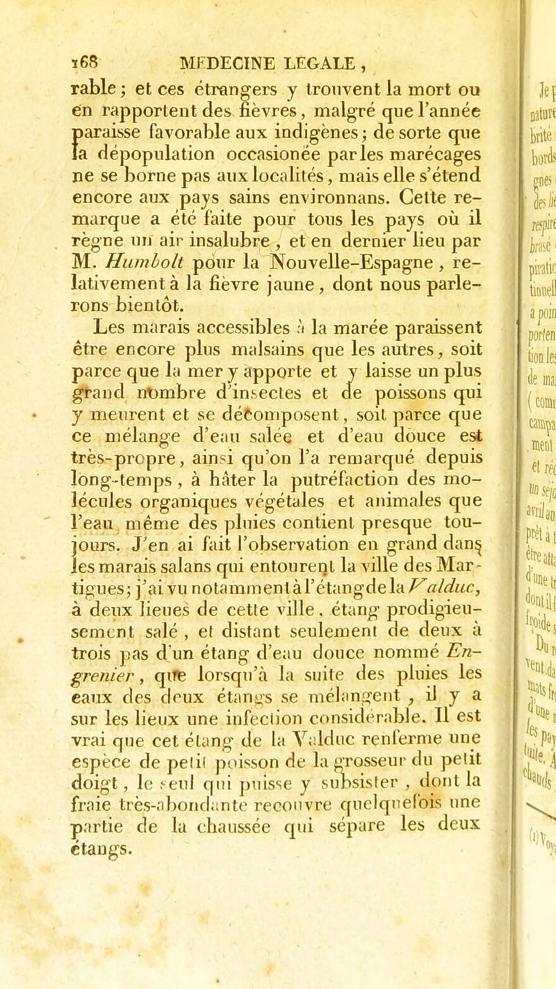 rable ; et ces étrangers y trouvent la mort ou en rapportent des fièvres, malgré que l'année Ï)araisse favorable aux indigènes ; de sorte que a dépopulation occasionëe parles marécages ne se borne pas aux localités, mais elle s'étend encore aux pays sains environnans. Cette re- marque a été faite pour tous les pays où il règne un air insalubre , et en dernier lieu par M. Humbolt pour la Nouvelle-Espagne , re- lativement à la fièvre jaune , dont nous parle- rons bientôt. Les marais accessibles :i la marée paraissent être encore plus malsains que les autres, soit parce que la mer y apporte et y laisse un plus grand nombre d'insectes et de poissons qui y meurent et se décomposent, soit parce que ce mélange d'eau salée et d'eau douce est très-propre, ainsi qu'on l'a remarqué depuis long-temps , à hâter la putréfaction des mo- lécules organiques végétales et animales que l'eau même des pluies contient presque tou- jours. J'en ai fait l'observation en grand dan^ les marais salans qui entourent la ville des Mar~ tigues; j'ai vu notaminenlàl'étangdela/^a/duc, à deux lieues de cette ville. étang prodigieu- sement salé , el distant seulement de deux à trois pas d'un étang d'eau douce nommé En- grenier , qire lorsqu'à la suite des pluies les eaux des doux étants se mélangent , il y a sur les lieux une infection considérable. Il est vrai que cet étang de la V;:lduc renferme une espèce de petit poisson de la grosseur du petit doigt, le seul qui puisse y subsister , dont la fraie très-abondahte recouvre quelquefois une partie de la chaussée qui sépare les deux étangs.