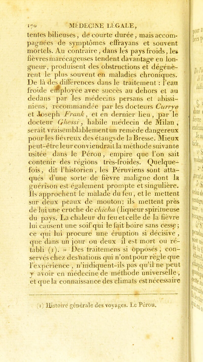 tentes bilieuses, de courte durée, mais accom- pagnées de symptômes effrayans et souvent mortels. Au contraire, dans les pays froids, les fièvres marécageuses tendent davantage en lon- gueur, produisent des obstructions et dégénè- rent le plus souvent en maladies chroniques. De là des différences dans le traitement : l'eau froide employée avec succès au dehors et au dedans par les médecins persans et abissi- niens, recommandée par les docteurs Currje et Jtoseph Frank, et en dernier lieu , par le docteur Ghessi, habile médecin de Milan , serait vraisemblablement un remède dangereux pour les fiévreux des étangs de la Bresse. Mieux peut-être leur conviendrait la méthode suivante usitée dans le Pérou, empire que l'on sait contenir des régions très-froides. Quelque- fois, dit l'historien, les Péruviens sont atta- qués d'une sorte de fièvre maligne dont la guérison est également prompte et singulière. Ils approchent le malade du feu, et le mettent sur deux peaux de mouton; ils mettent près de lui une cruche de chicha (liqueur spiritue use du pays. La chaleur du feu et.celle de la fièvre lui causent une soif qui le l'ait boire sans cesse ; ce qui lui procure une éruption si décisive , que dans un jour ou deux il est mort ou ré- tabli (1). » Des traitemens si opposés, con- servés chez cl es nations qui n'ontpour règle que l'expérience , n'indiquent-ils pas qu'il ne peut y avoir en médecine de méthode universelle , et que la connaissance des climats est nécessaire ( i ) Histoire générale des voyages. Le Pérou.