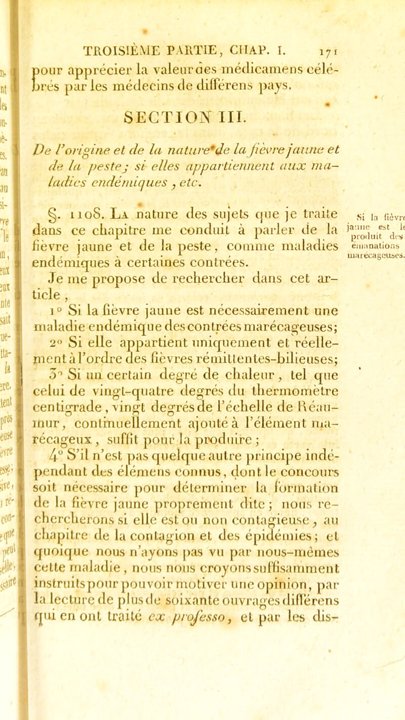 pour apprécier la valeur des rnédicamens célé- brés par les médecins de différens pays. SECTION III. De l'origine et de la nature* de la fièvre jaune et de la pestej si elles appartiennent aux ma- ladies endémiques, etc. §. 110S. La nature des sujets que je traite sj ja f,èvn dans ce chapitre me conduit à parler de la j*^.^^ lièvre jaune et de la peste, comme maladies émanations d< - . . 1 » marécageuses, emiques a certaines contrées. Je me propose de rechercher dans cet ar- ticle , i0 Si la lièvre jaune est nécessairement une maladie endémique des contrées marécageuses; 2° Si elle appartient uniquement et réelle- ment àl'ordre des fièvres rémittentes-bilieuses; 5° Si un certain degré de chaleur, tel que celui de vingt-quatre degrés du thermomètre centigrade , vingt degrés de l'échelle de fîéau- mur, continuellement ajouté à l'élément ma- récageux , suffit pour la produire ; 4° S'il n'est pas quelque autre principe indé- pendant des élémens connus, dont le concours soit nécessaire pour déterminer la formation de la fièvre jaune proprement dite; nous re- chercherons si elle est ou non contagieuse , au co#pijtre de la contagion et des épidémies; et quoique nous n'ayons pas vu par nous-mêmes cette maladie , nous nous croyons suffisamment instruitspour pouvoir motiver une opinion, par la lecture de plusde soixante ouvragesdidérens qui en ont traité ex professa, et par les dis- ■