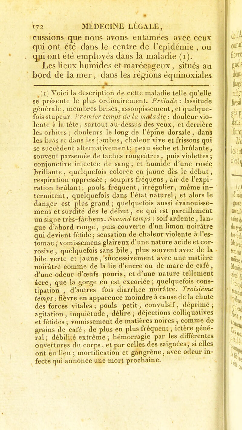 eussions que nous avons entamées avec ceux qui ont été dans le centre de l'épidémie , ou qui ont été employés dans la maladie (1). Les lieux humides et marécageux, situés au bord de la mer, dans les régions équinoxiales a i (i) Voici la description de cette maladie telle qu'elle se présente le plus ordinairement. Prélude : lassitude générale , membres brisés, assoupissement, et quelque- fois stupeur. Premier temps de la maladie : douleur vio- lente à la tète, surtout au-dessus des yeux, et derrière les orbites; douleurs le long de l'épine dorsale, dans les bras f t dans les jambes, chaleur vive et frissons qui se succèdent alternativement; peau sèche et brûlante, souvent parsemée de taches rougeâtres, puis violettes ; conjonctive injectée de sang, et humide d'une rosée brillante , quelquefois colorée en jaune dès le déhut, respiration oppressée ; soupirs frequens , air de l'expi- ration brûlant; pouls fréquent, irrégulier, même in- termitent, quelquefois dans l'étal naturel, et alors le danger est plus grand ; quelquefois aussi évanouisse- mens et surdité dès le début, ce qui est pareillement un signe très-fàcheux. Second temps : soif ardente , lan- gue d'abord rouge, puis couverte d'un limon noirâtre qui devient fétide; sensation de chaleur violente à l'es- tomac ; vomissemens glaireux d'une nature acide et cor- rosive , quelquefois sans bile , plus souvent avec de la bile verte et jaune ,'successivement avec une matière noirâtre comme de la lie d'encre ou de marc de café, d'une odeur d'oeufs pouris, et d'une nature tellement acre, que la gorge en est excoriée ; quelquefois cons- tipation , d'autres fois diarrhée noirâtre. Troisième temps : fièvre en apparence moindre à cause de la chute des forces vitales; pouls petit, convulsif, déprimé-, agitation, inquiétude, délire; déjections colliquativcs et fétides ; vomissement de matières noires , comme de grains de café , de plus en plus fréquent ; ictère géné- ral; débilité extrême; hémorragie par les différentes ouvertures du corps , et par celles des saignées, si elles ont eu lieu ; mortification et gangrène, avec odeur in- fecte qui annonce une mort prochaine.