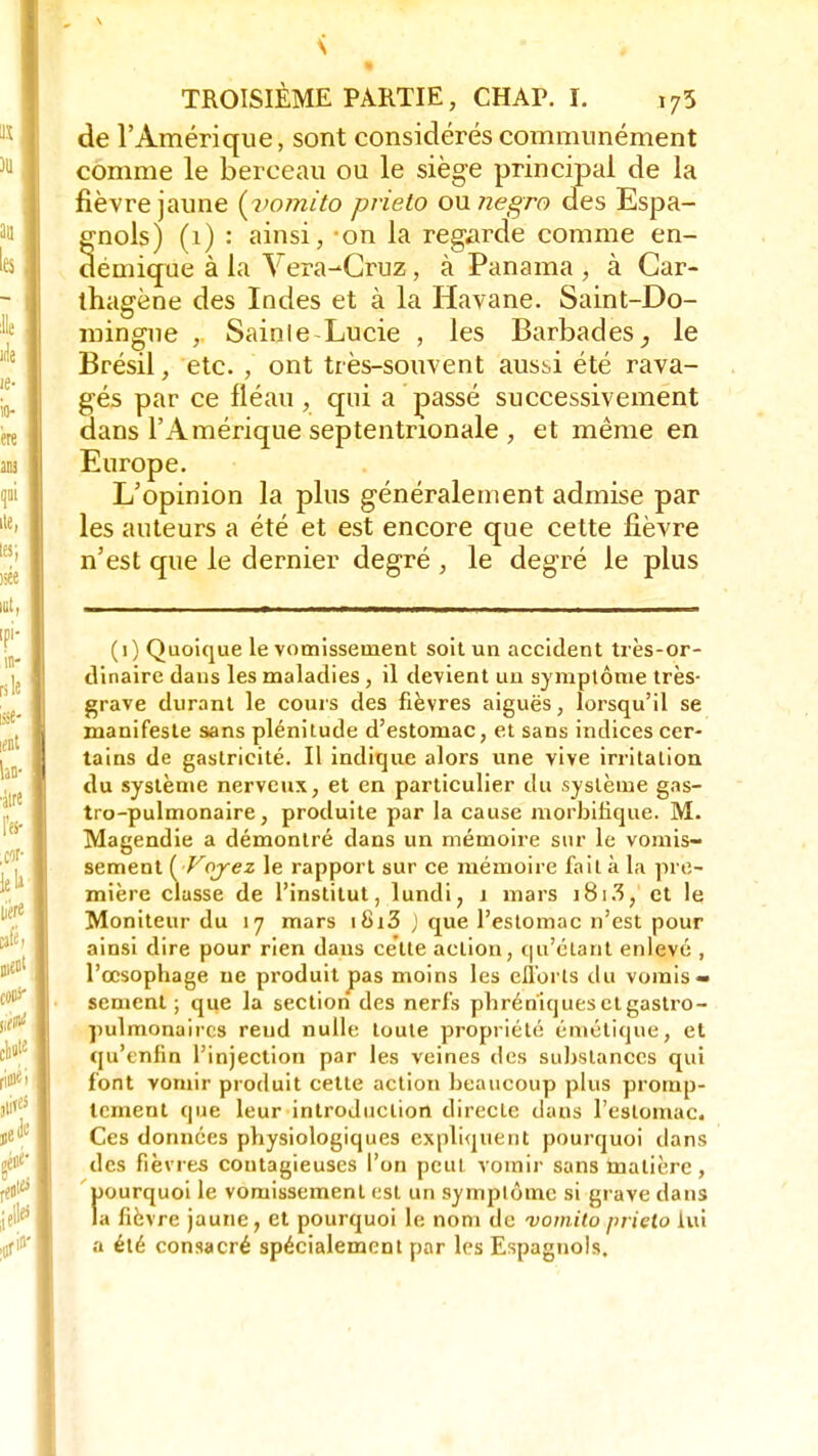 de l'Amérique, sont considérés communément comme le berceau ou le siège principal de la fièvre jaune (vomito prieto ounegro des Espa- gnols) (1) : ainsi, on la regarde comme en- démique à la Vera-Cruz, à Panama , à Gar- thagène des Indes et à la Havane. Saint-Do- mingue , Sainle-Lucie , les Barbades, le Brésil, etc. , ont très-souvent austi été rava- gés par ce fléau, qui a passé successivement dans l'Amérique septentrionale , et même en Europe. L'opinion la plus généralement admise par les auteurs a été et est encore que cette fièvre n'est que le dernier degré , le degré le plus (1) Quoique le vomissement soit un accident très-or- dinaire dans les maladies , il devient un symptôme très- grave durant le cours des fièvres aiguës, lorsqu'il se manifeste sans plénitude d'estomac, et sans indices cer- tains de gastricité. Il indique alors une vive irritation du système nerveux, et en particulier du système gas- tro-pulmonaire, produite par la cause morbilique. M. Magendie a démontré dans un mémoire sur le vomis- sement ( Voyez le rapport sur ce mémoire fait à la pre- mière classe de l'institut, lundi, 1 mars i8i3, et le Moniteur du 17 mars i8i3 ) que l'estomac n'est pour ainsi dire pour rien dans cette action, qu'étant enlevé , l'œsophage ne produit pas moins les efibrls du vomis- sement ; que la section des nerfs phréniques et gastro- pulmonaires rend nulle toute propriété émétique, et qu'enfin l'injection par les veines des substances qui font vomir produit cette action beaucoup plus promp- tement que leur introduction directe dans l'estomac. Ces données physiologiques expliquent pourquoi dans des fièvres contagieuses l'on peut vomir sans matière , f»ourquoi le vomissement est un symplôme si grave dans a fièvre jaune , et pourquoi le nom de vomito prieto lui a été consacré spécialement par les Espagnols.