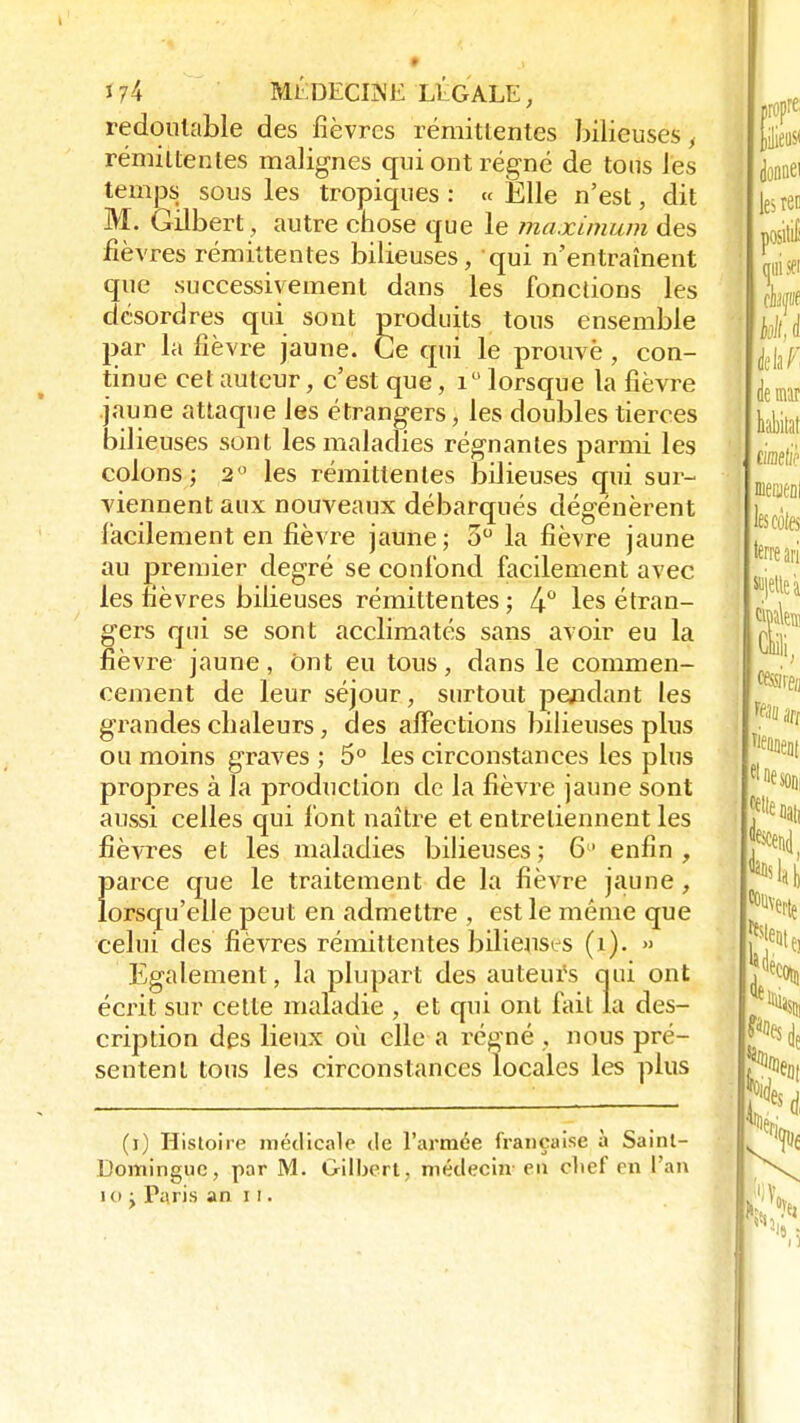 redoutable des fièvres rémittentes bilieuses, rémittentes malignes qui ont régné de tous les temps sous les tropiques : « Elle n'est, dit M. Gilbert, autre chose que le maximum des fièvres rémittentes bilieuses, qui n'entraînent que successivement dans les fonctions les désordres qui sont produits tous ensemble par la fièvre jaune. Ce qui le prouvé, con- tinue cet auteur, c'est que, i° lorsque la fièvre jaune attaque les étrangers, les doubles tierces bilieuses sont les maladies régnantes parmi les colons; 2° les rémittentes bilieuses qui sur- viennent aux nouveaux débarqués dégénèrent facilement en fièvre jaune; 3° la fièvre jaune au premier degré se confond facilement avec les fièvres bilieuses rémittentes ; 4° les étran- gers qui se sont acclimatés sans avoir eu la fièvre jaune, ont eu tous, dans le commen- cement de leur séjour, surtout pendant les grandes chaleurs, des affections bilieuses plus ou moins graves ; 5° les circonstances les plus propres à la production de la fièvre jaune sont aussi celles qui font naître et entretiennent les fièvres et les maladies bilieuses; 6° enfin, parce que le traitement de la fièvre jaune, lorsqu'elle peut en admettre , est le même que celui des fièvres rémittentes bilieuses (x). » Egalement, la plupart des auteurs qui ont écrit sur cette maladie , et qui ont fait la des- cription des lieux où elle a régné , nous pré- sentent tous les circonstances locales les plus (i) Histoire médicale de l'armée française à Saint- Domingue, par M. Gilbert, médecin en clief rn l'an