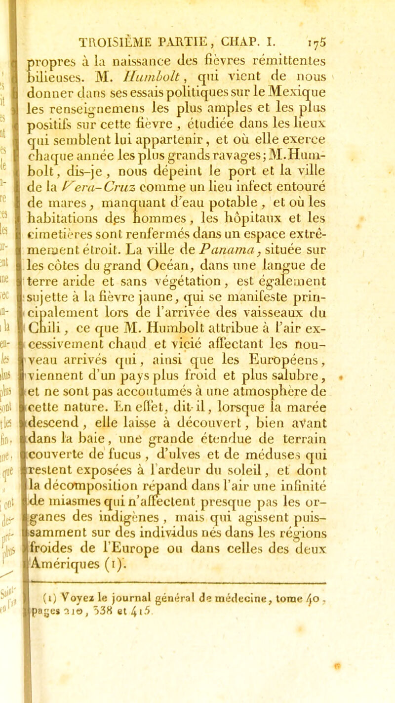 propres à la naissance des fièvres rémittentes bilieuses. M. Humholt, qui vient de nous donner dans ses essais politiques sur le Mexique les renseignemens les plus amples et les plus positifs sur cette fièvre , étudiée dans les lieux qui semblent lui appartenir, et où elle exerce chaque année les plus grands ravages; M. Hum- bolt, dis-je , nous dépeint le port et la ville de la era-Cruz comme un lieu infect entouré de mares, manquant d'eau potable , et où les habitations des hommes, les hôpitaux et les cimetières sont renfermés dans un espace extrê- mement étroit. La ville de Panama, située sur les côtes du grand Océan, dans une langue de terre aride et sans végétation, est également sujette à la fièvre jaune, qui se manifeste prin- cipalement lors de l'arrivée des vaisseaux du i Chili, ce que M. Humbolt attribue à l'air ex- cessivement chaud et vicié affectant les nou- veau arrivés qui, ainsi que les Européens, 'viennent d'un pays plus froid et plus salubre, et ne sont pas accoutumés à une atmosphère de cette nature. En effet, dit-il, lorsque la marée descend, elle laisse à découvert, bien avant dans la baie, une grande étendue de terrain couverte de fucus , d'ulves et de méduses qui estent exposées à lardeur du soleil, et dont la décomposition répand dans l'air une infinité de miasmes qui n'affectent presque pas les or- ganes des indigènes , mais qui agissent puis- samment sur des individus nés dans les régions froides de l'Europe ou dans celles des deux Amériques (i). (i) Voyez le journal gémirai de médecine, tonne Ao , pa^es 3ie, 538 et ù>\5