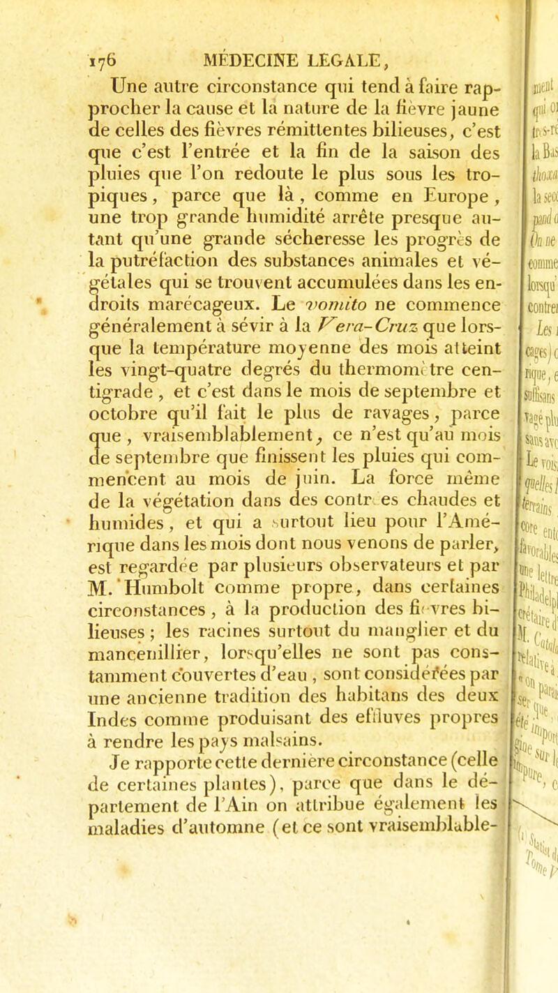 Une autre circonstance qui tend à faire rap- procher la cause et la nature de la fièvre jaune de celles des fièvres rémittentes bilieuses, c'est que c'est l'entrée et la fin de la saison des pluies que l'on redoute le plus sous les tro- piques , parce que là , comme en Europe , une trop grande humidité arrête presque au- tant qu'une grande sécheresse les progrès de la putréfaction des substances animales et vé- gétales qui se trouvent accumulées dans les en- droits marécageux. Le vomito ne commence généralement à sévir à la Vera-Cruz que lors- que la température moyenne des mois atteint les vingt-quatre degrés du thermomètre cen- tigrade , et c'est dans le mois de septembre et octobre qu'il l'ait le plus de ravages, parce que, vraisemblablement, ce n'est qu'au mois de septembre que finissent les pluies qui com- mencent au mois de juin. La force même de la végétation dans des contr es chaudes et humides, et qui a surtout lieu pour l'Amé- rique dans les mois dont nous venons de parler, est regardée par plusieurs observateurs et par M. Humbolt comme propre, dans certaines circonstances , à la production des nVvres bi- lieuses ; les racines surtout du mangJier et du mancenillier, lorsqu'elles ne sont pas cons- tamment couvertes d'eau , sont considérées par une ancienne tradition des habitans des deux Indes comme produisant des effluves propres à rendre les pays malsains. Je rapporte cette dernière circonstance (celle de certaines plantes), parce que dans le dé- parlement de l'Ain on attribue également les maladies d'automne (et ce sont vraisemblable Ai;,