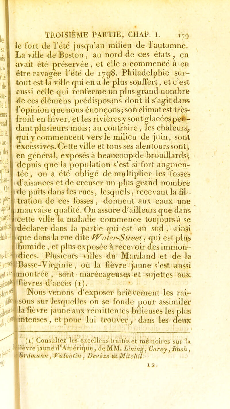 ie fort de l'été jusqu'au milieu de l'automne. La ville de Boston , au nord de ces états, en avait été préservée, et elle a commencé à en être ravagée l'été de 1798. Philadelphie sur- tout est la ville qui en a le plus souffert, et c'est aussi celle qui renferme un plus grand nombre de ces élémens prédisposons dont il s'agit dans l'opinion que nous énonçons ; son climat est très- froid en hiver, et les rivièresy sont glacées pen- dant plusieurs mois; au contraire, les chaleurs^ qui y commencent vers le milieu de juin, sont excessives. Cette ville et tousses alentours sont, en général, exposés à beaucoup de brouillards ; depuis que la population s'est si fort augmen- tée , on a été obligé de multiplier les fosses d'aisances et de creuser un plus grand nombre I de puits dans les rues, lesquels, recevant la fil ; tration de ces fosses, donnent aux eaux une 1 mauvaise qualité. On assure d'ailleurs que dans cette ville la maladie commence toujours à se i déclarer dans la parte qui est au sud. ainsi que dans la rue dite Water-Slreet, qui e- \ plus ihumide , et plus exposée à recevoir desimmon- Idices. Plusieurs villes du Mariland et de la Jasse-Virginie, où la fièvre jaune s'est aussi jontrée , sont marécageuses et sujettes aux 'fièvres d'accès (i ). Nous venons d'exposer brièvement les rai- sons sur lesquelles on se fonde pour assimiler la fièvre jaune aux rémittentes bilieuses les plus |intenses , et pour lui trouver, dans les deux (1) Consultez 1rs. ftxcëllèns Irai tés et mémoires sur !» îvre jaune d'Amérique, de,MM. Linin, Carey, Rush, Irdmann , Falentin , Dcv 'eze pXMitchil. 12.