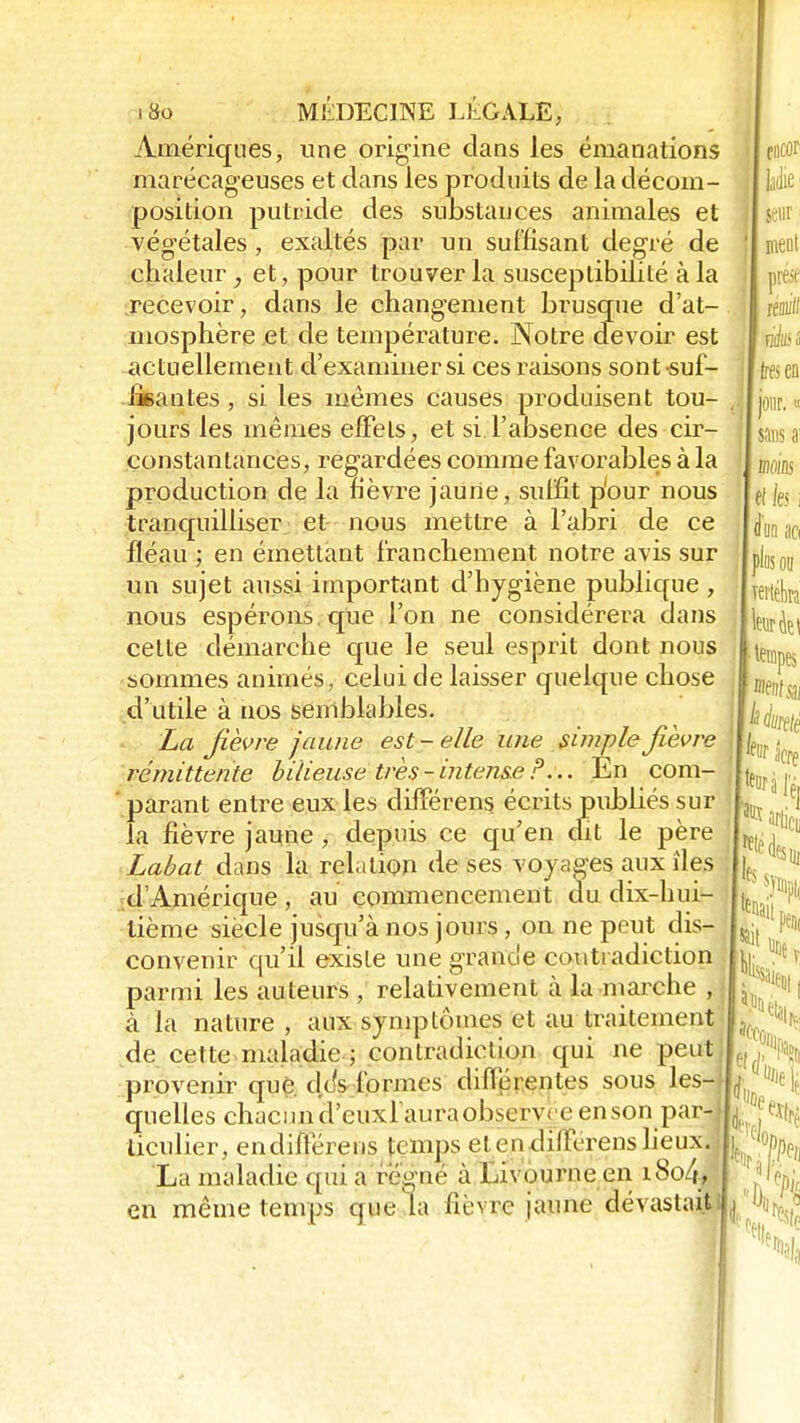 Amériques, une origine dans les émanations marécageuses et dans les produits de la décom- position putride des substances animales et végétales, exaltés par un suffisant degré de chaleur, et, pour trouver la susceptibilité à la .recevoir, dans le changement brusque d'at- mosphère et de température. Notre devoir est actuellement d'examiner si ces raisons sont-suf- fisantes , si les mêmes causes produisent tou- jours les mêmes effets, et si l'absence des cir- constantances, regardées comme favorables à la production de la fièvre jaurte, suffit p'our nous tranquilliser et nous mettre à l'abri de ce fléau ; en émettant franchement notre avis sur un sujet aussi important d'hygiène publique , nous espérons que l'on ne considérera dans cette démarche que le seul esprit dont nous sommes animés, celui de laisser quelque chose d'utile à nos semblables. La fièvre jaune est-elle une simple fièvre rémittente bilieuse très-intense P... En com- parant entre eux les difïerens écrits publiés sur la fièvre jaune, depuis ce qu'en dit le père Labat dans la relation de ses voyages aux îles |jf. ' d'Amérique, au commencement du dix-hui- Jj^l* tième siècle jusqu'à nos jours, on ne peut dis- convenir qu'il existe une grande contradiction parmi les auteurs , relativement à la marche , à la nature , aux symptômes et au traitement de cette maladie ; contradiction qui ne peut provenir que d/s formes différentes sous les-jl quelles chacun âjeiixl'aura observée en son par- liculier, endifférens temps e! en dilH-rens lieux, i : ' La maladie qui a régné à Livourne en i8o4J| en même temps que la fièvre jaune dévastait