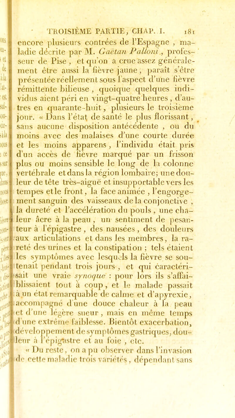 lin. itf de àla ît- «; suf- 00- LI l - iàla ions i ce s su ne im noua liose 'M ;s>ur père rche TROISIÈME PARTIE, CHAP. I. j8, encore plusieurs contrées de l'Espagne , ma- ladie décrite par M. Gaétan PalLoni., profes- seur de Pise , et qu'on a crue assez générale- ment être aussi la fièvre jaune, paraît s'èlre présentée réellement sous l'aspect d'une fièvre rémittente bilieuse , quoique quelques indi- vidus aient péri en vingt-quatre heures , d'au- tres en quarante-huit, plusieurs le troisième jour. « Dans l'état de santé le plus florissant, sans aucune disposition antécédente , ou du moins avec des malaises d'une courte durée et les moins apparens , l'individu était pris d'un accès de fièvre marqué par un frisson plus ou moins sensible le long de la colonne vertébrale et dans la région lombaire; une dou- leur de tête très-aiguë et insupportable vers les tempes et le front, la face animée , l'engorge- ment sanguin des vaisseaux delà conjonctive , la dureté et l'accélération du pouls , une cha- leur acre à la peau , un sentiment de pesan- teur à 1 epigastre , des nausées , des douleurs aux articulations et dans les membres, la ra- reté des urines et la constipation ; tels étaient les symptômes avec lesquels la fièvre se sou- tenait pendant trois jours , et qui caractéri- p sait une vraie sjnocjue : pour lors ils s'affai- blissaient tout à coup, et le malade passait à un étal remarquable de calme et d'apyrexie, accompagné dune douce chaleur à la peau et d'une légère sueur, mais en même temps d'une extrême faiblesse. Bientôt exacerbation, développement de symptômes gastriques, dou- ''jjjjijj leur à i'épigastre et au foie , etc. « Du reste, on a pu observer dans l'invasion de cette maladie trois variétés , dépendant sans