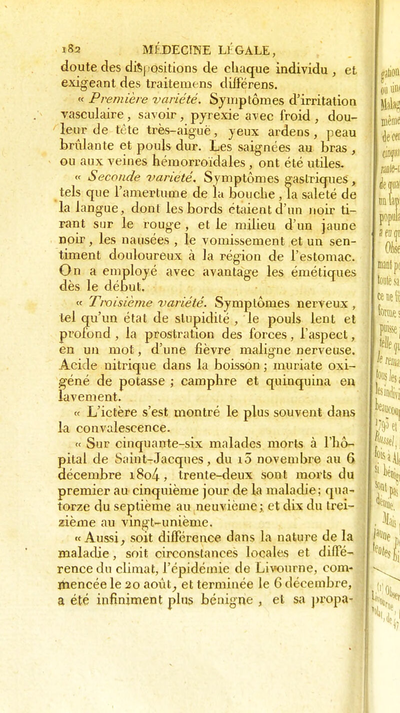 doute des dispositions de chaque individu , et exigeant des traitemens diffërens. « Première variété. Symptômes d'irritation vasculaire, savoir, pyrexie avec froid , dou- leur de tête très-aiguë, yeux ardens, peau brûlante et pouls dur. Les saignées au bras , ou aux veines hémorroïdales, ont été utiles. « Seconde variété. Symptômes gastriques , tels que l'amertume de la bouche , la saleté de la langue, dont les bords étaient d'un noir ti- rant sur le rouge , et le milieu d'un jaune noir, les nausées , le vomissement et un sen- timent douloureux à la région de l'estomac. On a employé avec avantage les émétiques dès le début. « Troisième variété. Symptômes nerveux , tel qu'un état de stupidité , le pouls lent et profond , la prostration des forces, l'aspect, en un mot, d'une fièvre maligne nerveuse. Acide nitrique dans la boisson ; muriate oxi- géné de potasse ; camphre et quinquina en lavement. « L'ictère s'est montré le plus souvent dans la convalescence. « Sur cinquante-six malades morts à l'hô- pital de Saint-Jacques, du i5 novembre au 6 décembre i8o4, trente-deux sont morts du premier au cinquième jour de la maladie; qua- torze du septième au neuvième ; et dix du trei- zième au vingt-unième. « Aussi, soit différence dans la nature de la maladie, soit circonstances locales et. diffé- rence du climat, l'épidémie de Livourne, com- mencée le 20 août, et terminée le 6 décembre, a été infiniment plus bénigne , et sa propa-