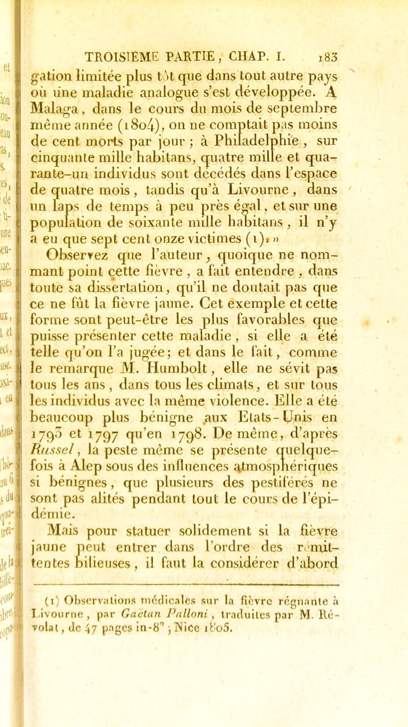 gation limitée plus t U que dans tout autre pays où une maladie analogue s'est développée. A Malaga , dans le cours du mois de septembre même année (i8o4), on ne comptait pas moins de cent morts par jour ; à Philadelphie , sur cinquante mille habitans, quatre mille et qua- rante-un individus sont decédés dans l'espace de quatre mois, tandis qu'à Livourne , dans un laps de temps à peu près égal, et sur une population de soixante mille habitans , il n'y a eu que sept cent onze victimes (i)« » Observez que l'auteur, quoique ne nom- mant point cette fièvre , a fait entendre , dans toute sa dissertation, qu'il ne doutait pas que ce ne fût la fièvre jaune. Cet exemple et cette forme sont peut-être les plus favorables que puisse présenter cette maladie , si elle a été telle qu'on l'a jugée; et dans le fait, comme le remarque M. Humbolt, elle ne sévit pas tous les ans, dans tous les climats, et sur tous les individus avec la même violence. Elle a été beaucoup plus bénigne aux Etats-Unis en 1790 et 1797 qu'en 1798. De même, d'après Russel, la peste même se présente quelque- fois à Alep sous des influences atmosphériques si bénignes, que plusieurs des pestiférés ne sont pas alités pendant tout le cours de l'épi- démie. Mais pour statuer solidement si la fièvre jaune peut entrer dans l'ordre des rémit- tentes bilieuses, il faut la considérer d'abord (1) Observations médicales sur la fièvre régnante à Livourne, par Gaétan Palloni , traduites par M. Re- votai, de 47 pages in-8 ; Nice it'o5.