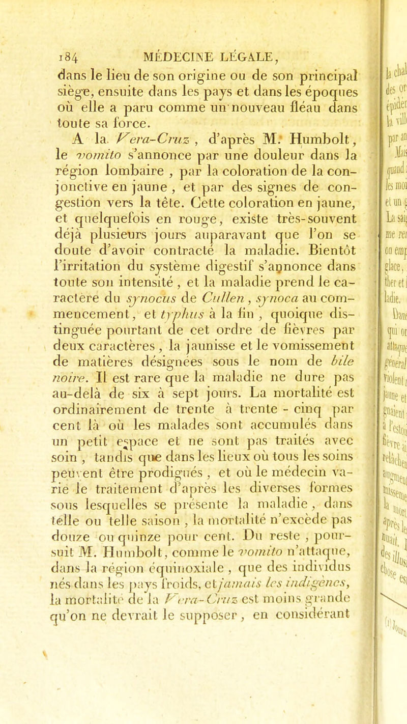 dans le lieu de son origine ou de son principal siège, ensuite dans les pays et dans les époques où elle a paru comme un nouveau fléau dans toute sa force. A la. Vera-Cruz , d'après M: Humbolt, le uomito s'annonce par une douleur dans la région lombaire , par la coloration de la con- jonctive en jaune , et par des signes de con- gestion vers la tête. Cette coloration en jaune, et quelquefois en rouge, existe très-souvent déjà plusieurs jours auparavant que l'on se doute d'avoir contracté la maladie. Bientôt l'irritation du système digestif s'agnonce dans toute son intensité , et la maladie prend le ca- ractère du sjnocus de Cullen , sjnoca au com- mencement, et typhus à la fin , quoique dis- tinguée pourtant de cet ordre de fièvres par deux caractères , la jaunisse et le vomissement de matières désignées sous le nom de bile noire. Il est rare que la maladie ne dure pas au-delà de six à sept jours. La mortalité est ordinairement de trente à trente - cinq par cent là où les malades sont accumulés dans un petit espace et ne sont pas traités avec soin , tandis que dans les lieux où tous les soins peuvent être prodigués , et où le médecin va- rie le traitement d'après les diverses formes sous lesquelles se présente la maladie, dans telle ou telle saison , la mortalité n'excède pas douze ou quinze pour cent. Du reste , pour- suit M. Humbolt, comme le vomito n'attaque, dans la région équiuoxiale , que des individus Tiés dans les pays froids, eijanuu's les indtgèncsy la mortalité de la Vcra-Cruz est moins grande qu'on ne devrait le supposer , en considérant
