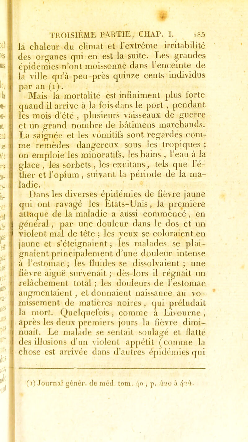 I TROISIÈME PARTIE, CHAP. I, i85 la chaleur du climat et l'extrême irritabilité des organes qui en est la suite. Les grandes épidémies n'ont moissonné dans l'enceinte de la ville qu'à-peu-près quinze cents individus par an (i). Mais la mortalité est infiniment plus forte quand il arrive à la fois dans le port, pendant les mois d'été , plusieurs vaisseaux de guerre et un grand nombre de bâtimens marchands. La saiçrnée et les vomitifs sont regardés com- me remèdes dangereux sous tes tropiques ; on emploie les minoratifs, les bains , l'eau à la glace , les sorbets , les excilans, tels que l'é- ther et l'opium, suivant la période de la ma- ladie. Dans les diverses épidémies de fièvre jaune qui ont ravagé les Etats-Unis, la première attaque de la maladie a aussi commencé, en général, par une douleur dans le dos et un violent mal de tête ; les jeux se coloraient en jaune et s'éteignaient ; les malades se plai- gnaient principalement d'une douleur intense à l'estomac ; les fluides se dissolvaient ; une fièvre aiguë survenait ; dès-lors il régnait un relâehement total ; les douleurs de l'estomac augmentaient, et donnaient naissance au vo- missement de matières noires , qui préludait la mort. Quelquefois, comme à Livourne , après les deux premiers jours la fièvre dimi- nuait. Le malade se sentait soulagé et flatté des illusions d'un violent appétit (comme la chose est arrivée dans d'autres épidémies qui (1) Journal çénér. de méd. tom. 4° > p* '*ao a
