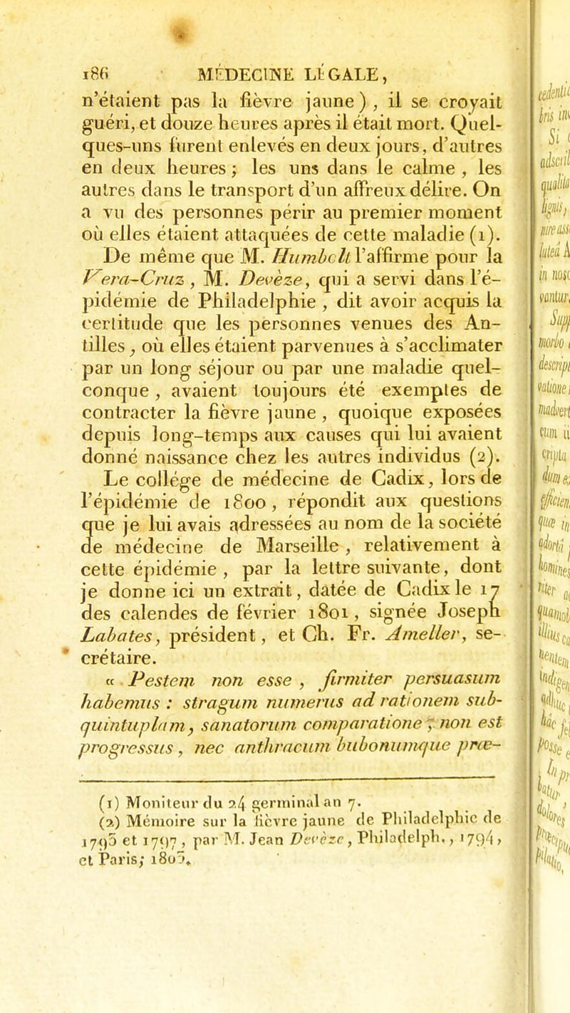 m m MÉDECINE LÎGALE, n'étaient pas la fièvre jaune), il se croyait guéri, et douze heures après il était mort. Quel- ques-uns Curent enlevés en deux jours, d'autres en deux heures ; les uns dans le calme , les autres dans le transport d'un affreux délire. On a vu des personnes périr au premier moment où elles étaient attaquées de cette maladie (1). De même que M. Humbclt l'affirme pour la Vera-Cruz , M. Devèze, qui a servi dans l'é- pidémie de Philadelphie , dit avoir acquis la certitude que les personnes venues des An- tilles , où. elles étaient parvenues à s'acclimater par un long séjour ou par une maladie quel- conque , avaient toujours été exemples de contracter la fièvre jaune , quoique exposées depuis long-temps aux causes qui lui avaient donné naissance chez les autres individus (2). Le collège de médecine de Cadix, lors de l'épidémie de 1800, répondit aux questions que je lui avais adressées au nom de la société de médecine de Marseille , relativement à cette épidémie, par la lettre suivante, dont je donne ici un extrait, datée de Cadix le 17 des calendes de février 1801, signée Joseph Labates, président, et Ch. Fr. Ainellev, se- crétaire. te Pestem non esse , firmiter persuasum habemus : stragum numerns ad rationem sub- quintuplam, sanatorum comparatione . non est progressas, nec anthracum bubonumque prœ- (1) Moniteur du ?4 germinal an 7. (a) Mémoire sur la 'lièvre jaune de Philadelphie de i7<)5 et 1797, par M. Jean Devçxe, Philajlëlph,, 1794, et Paris/ i8o:>„
