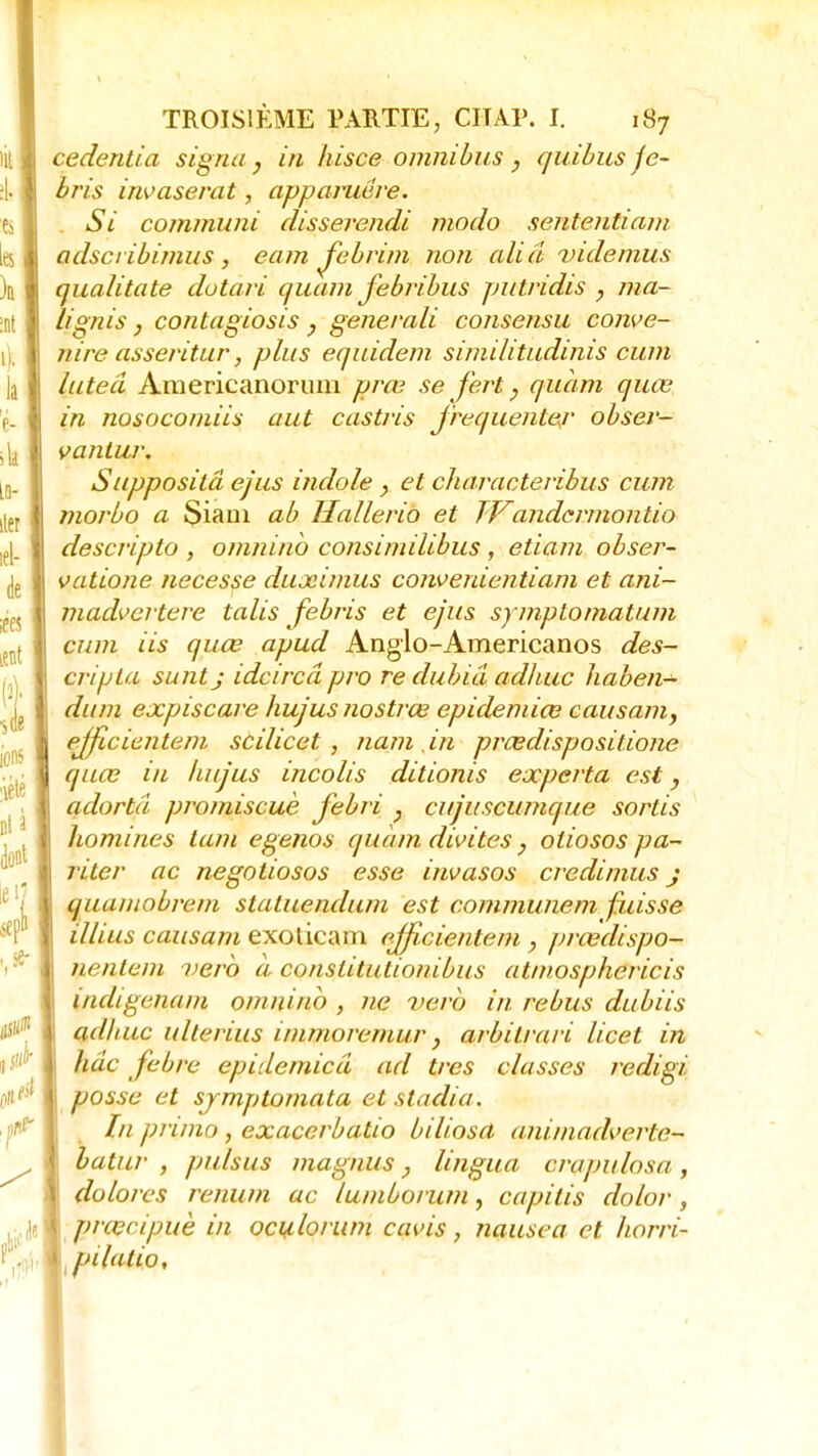 cedentia signa, in hisce omnibus , quibus je- bris invaserat, apparuére. Si commuai disserendi modo senteutiam adsci ibimus, eam Jebrim non aliâ videmus qualitate dotari quam jebribus putridis , ma- lignis, contagiosis, generali consensu conve- nire asseritur, plus equidem similitudinis cum luteâ Americanorum prœ se fert ; quam quœ in nosocomiis aut castris fréquenter obser- vantur. Suppositâ ejus indole, et characteribus cum morbo a Siam ab Hallerio et TVandcrmontio descripto , omninb consimilibus, etiam obser- vatione necesse duximus convenientiam et ani- madvcrtere talis febris et ejus symptomatum cum Us quœ apud Anglo-Americanos des- cripta suntj idcircâ pro re duhiâ adhuc haben- dum expiscare hujus nostrœ epidemiœ causam) ejficicntem scilicet , nam in prœdispositione quœ in hujus incolis ditionis experta est, adortâ promiscuè febri } cujuscumque sortis homines tam egenos quàmdivites, oliosos pa- riter ac negotiosos esse invasos credimus j quamobrem statuendum est communem fuisse illius causant exolicam efficientem , prœdispo- nentem uero a cotistitutionibus atmosphericis indigcnam omniub , ne verb in rébus dubiis adhuc ulterius immoremur} arbilrari licet in hâc febrc epidemicâ ad très classes redigi. posse et sjmptomata et stadia. In primo, exacerbatio biliosa animadverte- batur , pulsus magnus} lingua crapulosa, dolores renum ac lumborum, capilis dolor, prœcipuè in ocylorum cavis, nausea et horri- ptlalio.