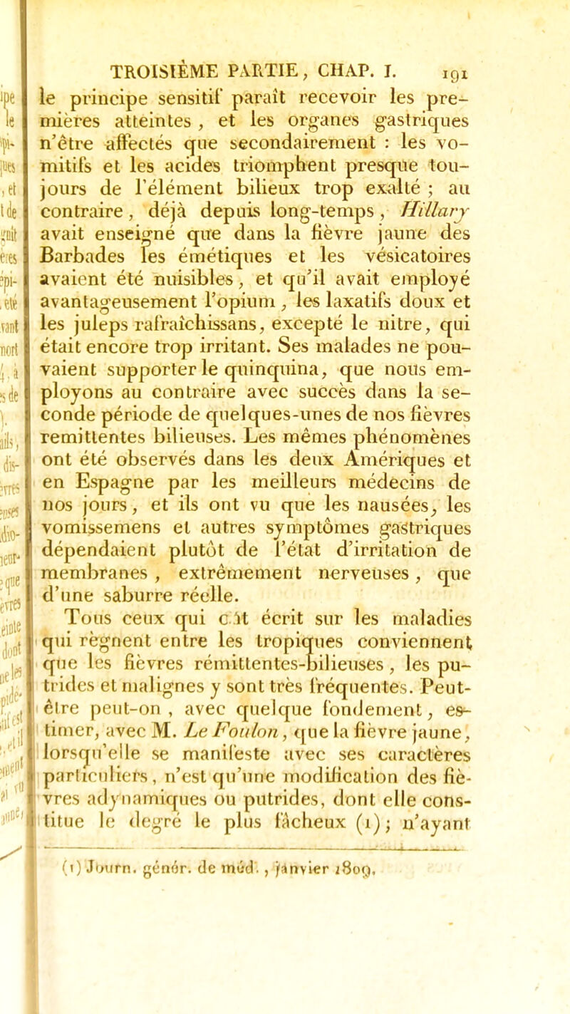 le principe sensitil' paraît recevoir les pre- mières atteintes , et les organes gastriques n'être affectés que secondairement : les vo- mitifs et les acides triomphent presque tou- jours de l'élément bilieux trop exalté ; au contraire, déjà depuis long-temps , Hillarj avait enseigné que dans la fièvre jaune des Barbades les émétiques et les vésicatoires avaient été nuisibles, et qu'il avait employé avantageusement l'opium , les laxatifs doux et les juleps rafraîchissans, excepté le nitre, qui était encore trop irritant. Ses malades ne pou- vaient supporter le quinquina, que nous em- ployons au contraire avec succès dans la se- conde période de quelques-unes de nos fièvres rémittentes bilieuses. Les mêmes phénomènes ont été observés dans les deux Amériques et en Espagne par les meilleurs médecins de nos jours, et ils ont vu que les nauséesles vomissemens et autres symptômes gastriques dépendaient plutôt de l'état d'irritation de membranes , extrêmement nerveuses , que d'une saburre réelle. Tous ceux qui c U écrit sur les maladies qui régnent entre les tropiques conviennent que les fièvres rémittentes-bilieuses, les pu- trides et malignes y sont très fréquentes. Peut- être peut-on, avec quelque fondement, e&- timer, avec M. Le Foulon, que la fièvre jaune, lorsqu'elle se manifeste avec ses caractères particuliers , n'est qu'une modification des fiè- vres adynamiques ou putrides, dont elle cons- titue le degré le plus fâcheux (i) ; n'ayant • -, i i (i) Junrn. génér. de mûd. , janvier 2809,