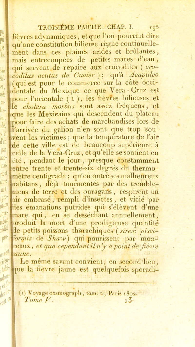 fièvres adynamiques, et que l'on pourrait dire qu'une constitution bilieuse règne continuelle- ment dans ces plaines arides et brûlantes, mais entrecoupées de petites mares d'eau, qui servent de repaire aux crocodiles ( cro- codilus aeutits de Olivier ) ; qu'à Acapulco (qui est pour le commerce sur la côte occi- dentale du Mexique ce que Vera - Cruz est ipour l'orientale ( 1 ), les fièvres bilieuses et le choiera - morbus sont assez fréquens , et que les Mexicains qui descendent du plateau Ï)onr faire des achats de marchandises lors de 'arrivée du galion n'en sont que trop sou- vent les victimes ; que la température de l'ait de cette ville est de beaucoup supérieure à celle de la Vera-Gruz , et qu'elle se soutient en été, pendant le jour, presque constamment entre trente et trente-six degrés du thermo- mètre centigrade ; qu'en outre ses malheureux habitans, déjà tourmentés par des tremble- mens de terre et des ouragans, respirent un rir embrasé, rempli d'insectes, et vicié par :les émanations putrides qui s'élèvent d'une Tiare qui, en se desséchant annuellement, oroduit la mort d'une prodigieuse quantité le petits poissons thorachiques ( sirex pisci- or/nis de Shaiv) qui pourissent par mon- ceaux , et que cependant, iln'j a point de Jièvre aune. Le même savant convient, en second lieu, jue la fièvre jaune est quelquefois sporadi-