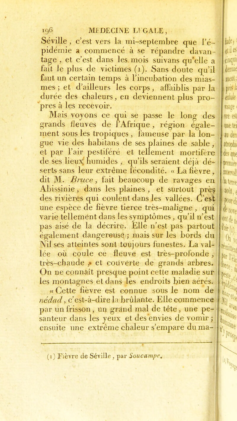 Séville , c'est vers la mi-septembre que l'é- pidémie a commencé à se répandre davan- tage , et c'est dans les. mois suivans qu'elle a fait le plus de victimes (1). Sans doute qu'il faut un certain temps à l'incubation des mias- mes ; et d'ailleurs les corps, affaiblis par la durée des chaleurs, en deviennent plus pro- pres à les recevoir. Mais voyons ce qui se passe le long- des grands fleuves de l'Afrique, région égale- ment sous les tropiques , fameuse par la lon- gue vie des habitans de ses plaines de sable, et par l'air pestiféré et tellement mortifère de ses lieux; numides , qu'ils seraient déjà dé- serts sans leur extrême fécondité. «Lafièvre, dit M. Bruce, fait beaucoup de ravages en Abissinie, dans les plaines, et surtout près, des rivières qui coulent dans les vallées. C'est une espèce de fièvre tierce très-maligne , qui varie tellement dans les symptômes, qu'il n'est pas aisé de la décrire. Elle n'est pas partout également dangereuse ; mais sur les bords du Nil ses atteintes sont toujours funestes. La val- lée où coule ce fleuve est très-profonde, très-chaude et couverte de grands arbres. On ne connaît presque point cette maladie sur les montagnes et dans les endroits bien aérés. « Cette fièvre est connue sous le nom de nédad, c'est-à-dire la brûlante. Elle commence par un frisson, un grand mal de tête, une pe- santeur dans les yeux et des envies de vomir ; ensuite une extrême chaleur s'empare du ma- T '• ( 1 ) Fièvre de Séville , par Soucampe.
