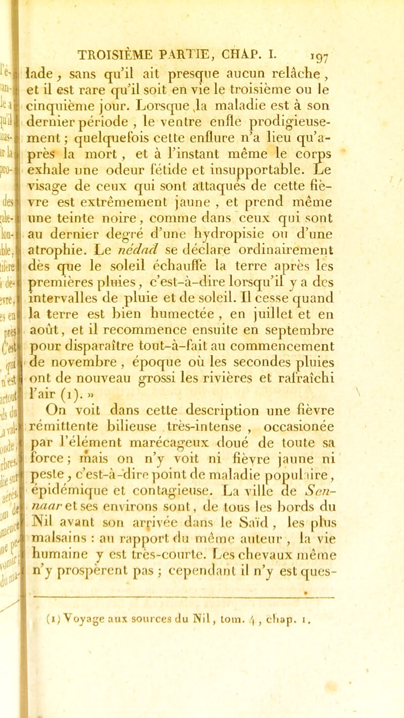lade sans qu'il ait presque aucun relâche , et il est rare qu'il soit en vie le troisième ou le cinquième jour. Lorsque Ja maladie est à son dernier période , le ventre enfle prodigieuse- ment ; quelquefois cette enflure n'a lieu qu'a- près la mort , et à l'instant même le corps exhale une odeur fétide et insupportable. Le visage de ceux qui sont attaques de cette fiè- vre est extrêmement jaune , et prend même une teinte noire, comme dans ceux qui sont au dernier degré d'une hydropisie ou d'une atrophie. Le nédad se déclare ordinairement dès que le soleil échauffe la terre après les premières pluies , c'est-à-dire lorsqu'il y a des intervalles de pluie et de soleil. Il cesse quand la terre est bien humectée , en juillet et en août, et il recommence ensuite en septembre pour disparaître tout-à-fait au commencement de novembre , époque où les secondes pluies ont de nouveau grossi les rivières et rafraîchi l'air (1). » On voit dans cette description une fièvre rémittente bilieuse très-intense , occasionée par l'élément marécageux doué de toute sa force ; mais on n'y voit ni fièvre jaune ni peste, c'est-à-dire point de maladie popul ùre, épidémique et contagieuse. La ville de Sen- naar et ses environs sont, de tous les bords du Nil avant son arrivée dans le Saïd , les phis malsains : au rapport fin même auteur , la vie humaine y est très-courte. Les chevaux même n'y prospèrent pas ; cependant il n'y est ques- (i) Voyage aux sources du Nil, tom. ', , cliap. i.