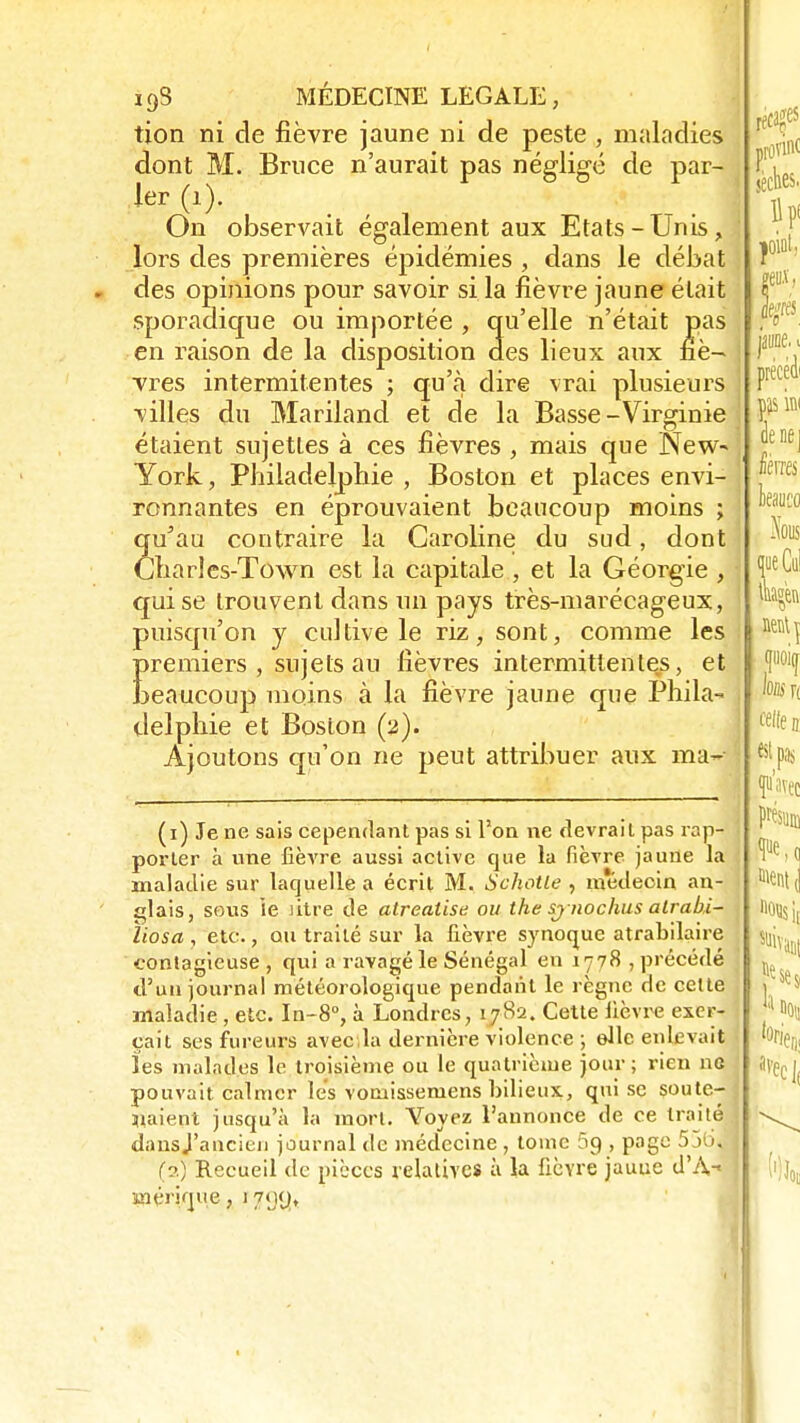 tion ni de fièvre jaune ni de peste, maladies dont M. Bruce n'aurait pas négligé de par- ler (1). On observait également aux Etats-Unis, : lors des premières épidémies , dans le débat des opinions pour savoir si la fièvre jaune était sporadique ou importée , qu'elle n'était pas en raison de la disposition des lieux aux nè- j vres intermitentes ; qu'à dire vrai plusieurs j villes du Mariland et de la Basse-Virginie étaient sujettes à ces fièvres , mais que New- York , Philadelphie , Boston et places envi- ronnantes en éprouvaient beaucoup moins ; qu'au contraire la Caroline du sud, dont Charles-Town est la capitale , et la Géorgie , qui se trouvent dans un pays très-marécageux, i puisqu'on y cultive le riz, sont, comme les Erentiers , sujets au fièvres intermittentes, et eaucoup moins à la fièvre jaune que Phila- delphie et Boston (2). Ajoutons qu'on ne peut attribuer aux ma- \ (1) Je ne sais cependant pas si l'on ne devrait pas rap- porter à une fièvre aussi active que la fièvre jaune la maladie sur laquelle a écrit M. Schotle , médeoin an- 1 idais, sous le ntre de alrealise ou the sj nochus atrahi- ïiosa , etc., ou traité sur la fièvre synoque atrabilaire contagieuse, qui a ravagé le Sénégal en 1778, précédé d'un journal météorologique pendant le règne de cette maladie, etc. In-8°, à Londres, 1782. Cette fièvre exer- çait ses fureurs avec la dernière violence ; elle enlevait les malades le troisième ou le quatrième jour ; rien ne pouvait calmer lès vomissemens bilieux, qui se soute- j «aient jusqu'à la mort. Yoyez l'annonce de ce traité! dausj'ancien journal de médecine , tome 69 , page 55b, (2) Recueil de pièces relatives à la fièvre jauue d'À-« J inérique, i 7<j(ji,
