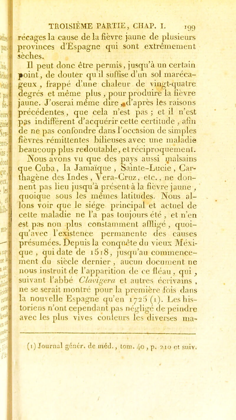 récages la cause de la fièvre jaune de plusieurs provinces d'Espagne qui sont extrêmement sèches. Il peut donc être permis, jusqu'à un certain point, de douter quil suffise d'un sol maréca- geux , frappé d'une chaleur de vingt-qualre degrés et même plus , pour produire la fièvre jaune. J'oserai même dire ^d'après les raisons précédentes, que cela n'est pas ; et il n'est pas indifférent d'acquérir cette certitude , afin de ne pas confondre dans l'occasion de simples fièvres rémittentes bilieuses avec une maladie beaucoup plus redoutable, et réciproquement. Nous avons vu que des pays aussi malsains que Cuba, la Jamaïque , Sainte-Lucie , Car- thagène des Indes , Vera-Cruz, etc., ne don- nent pas lieu jusqu'à présent à la fièvre jaune , quoique sous les mêmes latitudes. Nous al- lons voir que le siège pi-incipal et actuel de cette maladie ne l'a pas toujours été , et n'en est pas non plus constamment affligé , quoi- qu'avec l'existence permanente des causes présumées. Depuis la conquête du vieux Mexi- que , qui date de i5i8, jusqu'au commence- ment du siècle dernier , aucun document ne nous instruit de l'apparition de ce fléau , qui , suivant l'abbé Changera et autres écrivains , ne se serait montré pour la première fois dans la nouvelle Espagne qu'en 1726 (1). Les his- toriens n'ont cependant pas négligé de peindre avec les plus vives couleurs les diverses ma- (1) Journal génér. de inécl., tom. 40 , p. ? io et suiv. /