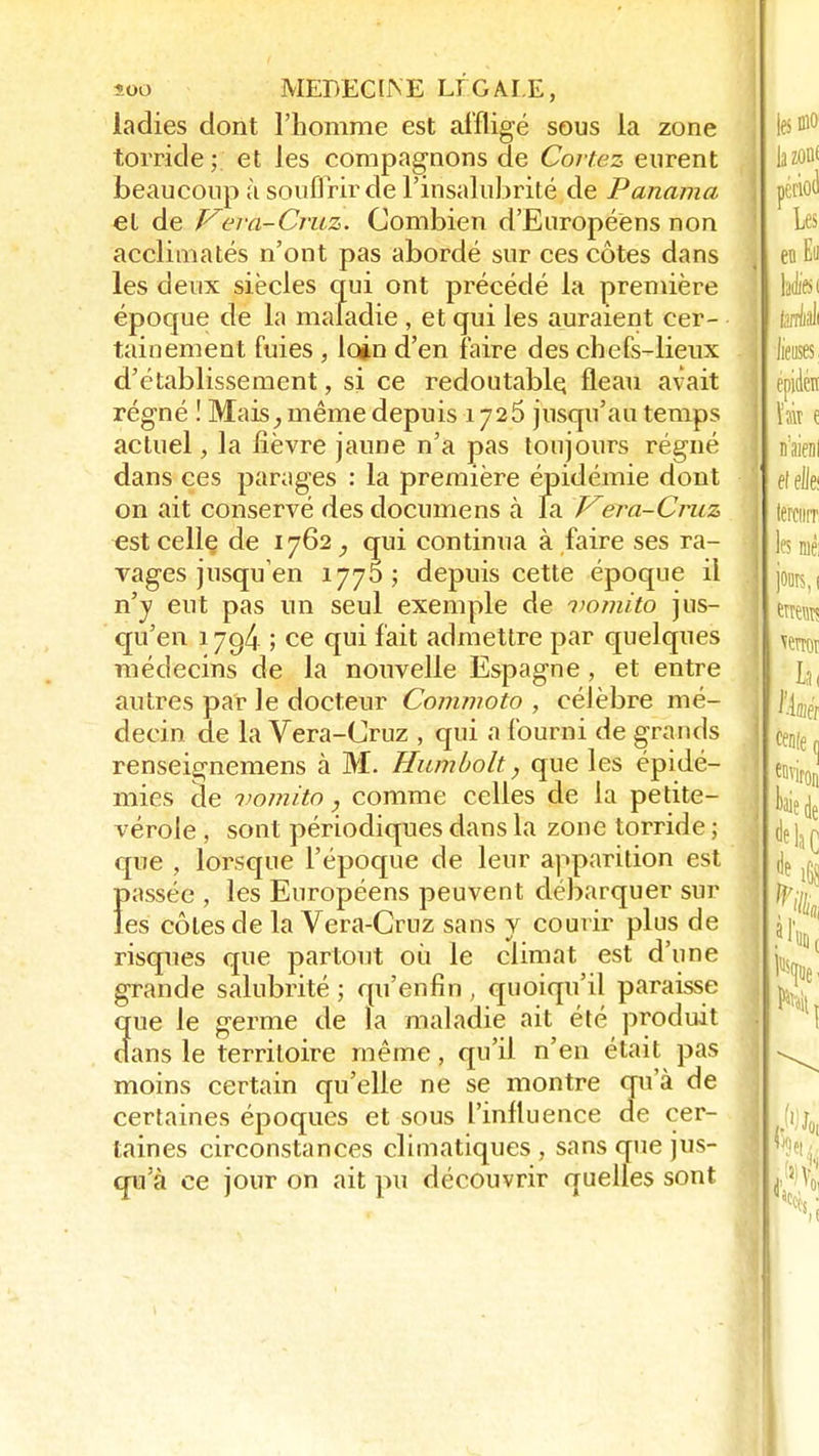 ladies dont l'homme est affligé sous la zone torride; et les compagnons de Cortez eurent beaucoup à souffrir de l'insalubrité de Panama et de Vera-Cruz. Combien d'Européens non acclimatés n'ont pas abordé sur ces côtes dans les deux siècles qui ont précédé la première époque de la maladie , et qui les auraient cer- tainement fuies , loin d'en faire des chefs-lieux d'établissement, si ce redoutable, fléau avait régné ! Mais, même depuis 1725 jusqu'au temps actuel, la lièvre jaune n'a pas toujours régné dans ces parages : la première épidémie dont on ait conservé des documens à la Vera-Cruz est celle, de 1762, qui continua à faire ses ra- vages jusqu'en 1770; depuis cette époque il n'y eut pas un seul exemple de vomito jus- qu'en 1794 ; ce qui fait admettre par quelques médecins de la nouvelle Espagne, et entre autres par le docteur Commoto , célèbre mé- decin de la Vera-Cruz , qui a fourni de grands renseignemens à M. Humbolt, que les épidé- mies cle vomito, comme celles de la petite- vérole , sont périodiques dans la zone torride ; que , lorsque l'époque de leur apparition est Ïtassée , les Européens peuvent débarquer sur es côtes de la Vera-Cruz sans y courir plus de risques que partout où le climat est d'une grande salubrité ; qu'enfin , quoiqu'il paraisse que le germe de la maladie ait été produit dans le territoire même, qu'il n'en était pas moins certain qu'elle ne se montre qu'à de certaines époques et sous l'influence de cer- taines circonstances climatiques , sans que jus- qu'à ce jour on ait pu découvrir quelles sont