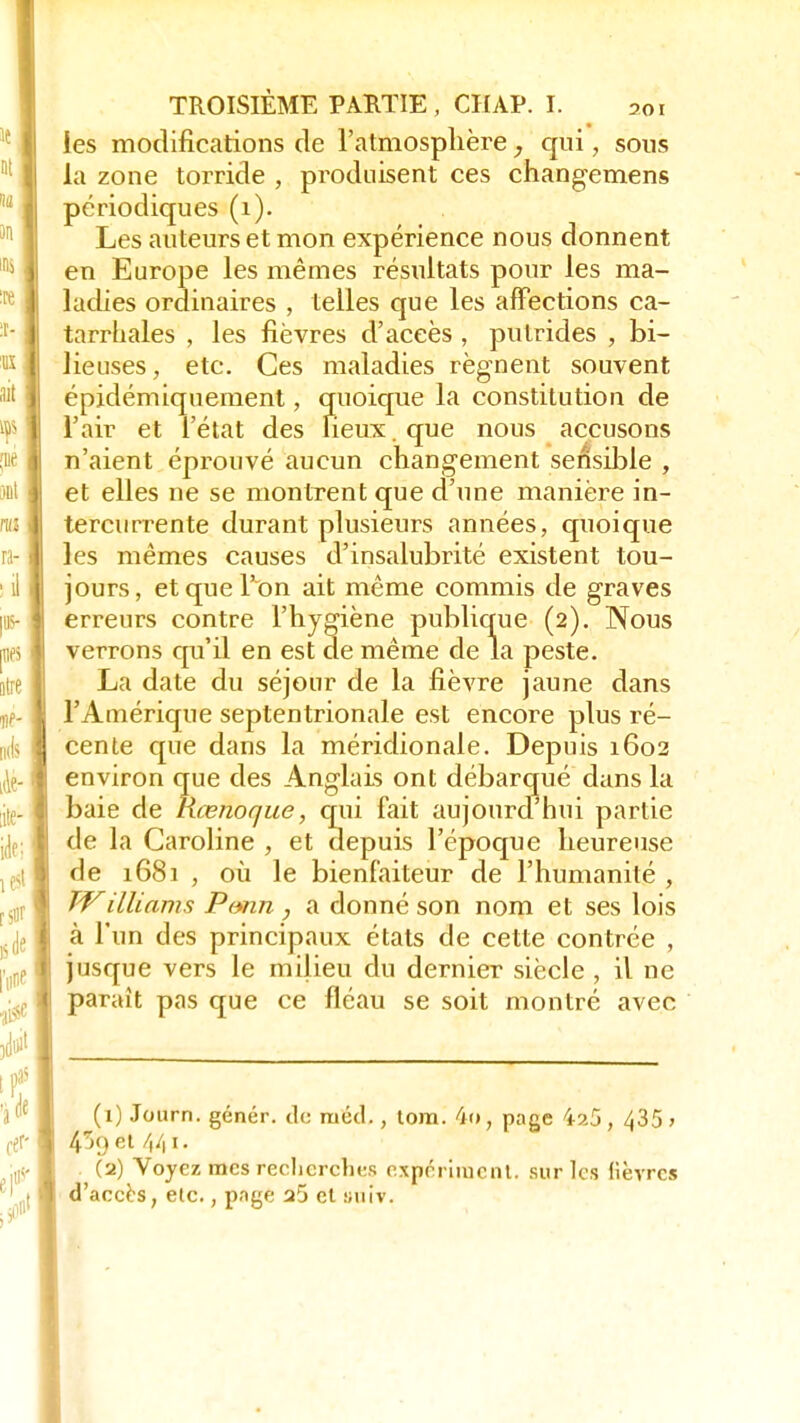 les modificarions de l'atmosplière, qui, sous la zone torride , produisent ces changemens périodiques (1). Les auteurs et mon expérience nous donnent en Europe les mêmes résultats pour les ma- ladies ordinaires , telles que les affections ca- tarrhales , les fièvres d'accès , putrides , bi- lieuses, etc. Ces maladies régnent souvent épidémiquement, quoique la constitution de l'air et l'état des lieux. que nous accusons n'aient éprouvé aucun changement sensible , et elles ne se montrent que d'une manière in- tercurrente durant plusieurs années, quoique les mêmes causes d'insalubrité existent tou- jours, et que l'on ait même commis de graves erreurs contre l'hygiène publique (2). Nous verrons qu'il en est de même de la peste. La date du séjour de la fièvre jaune dans l'Amérique septentrionale est encore plus ré- cente que dans la méridionale. Depuis 1602 environ que des Anglais ont débarqué dans la baie de Rœnoque, qui fait aujourd'hui partie de la Caroline , et depuis l'époque heureuse de 1681 , où le bienfaiteur de l'humanité , TVilliams Pvnn , a donné son nom et ses lois à l'un des principaux états de cette contrée , jusque vers le milieu du dernier siècle , il ne paraît pas que ce fléau se soit montré avec (1) Journ. génér. de ruéd., tora. 4r», page 4â5 , 435 > }K) et 441. (2) Voyez mes recherches experiment. sur les fièvres d'accès, etc., pnge a5 et suiv.