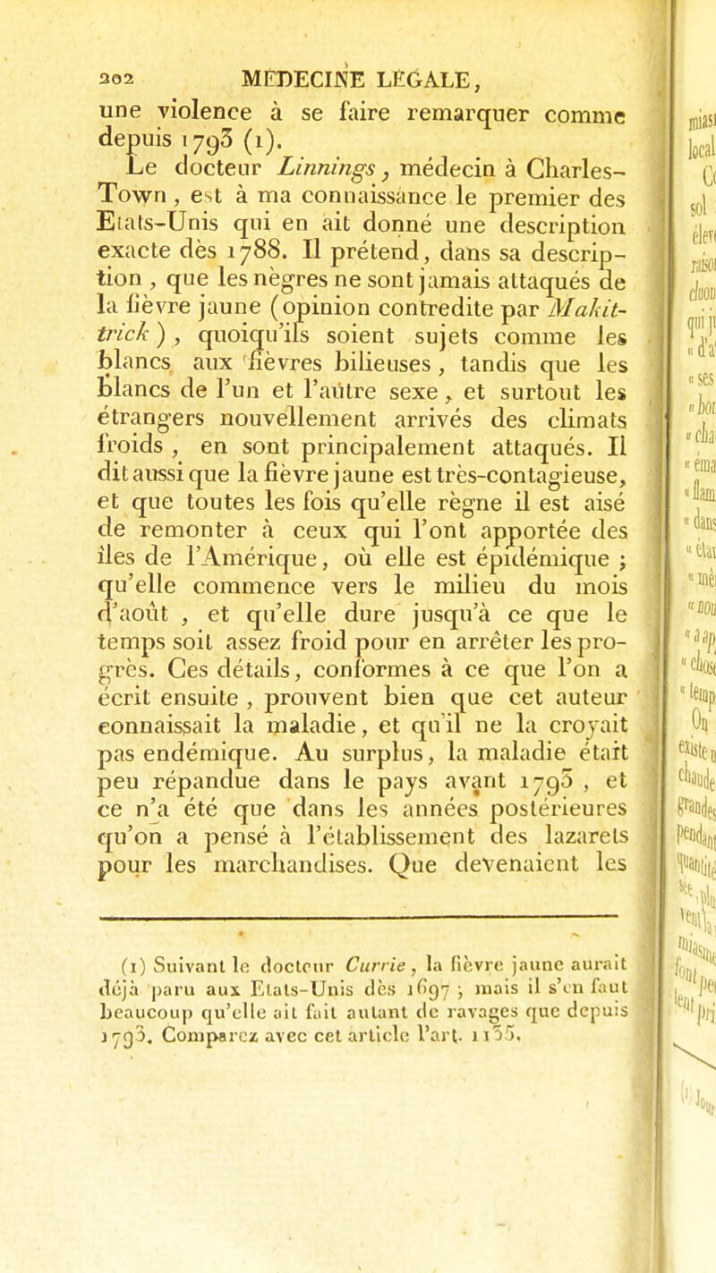 une violence à se faire remarquer comme depuis 1793 (1). Le docteur Linnings, médecin à Charles- Town , est à ma connaissance le premier des Eiats-Unis qui en ait donné une description exacte dès 1788. Il prétend, dans sa descrip- tion , que les nègres ne sont jamais attaqués de la lièvre jaune (opinion contredite par Makit- trick ), quoiqu'ils soient sujets comme les blancs aux fièvres bilieuses, tandis que les blancs de l'un et l'autre sexe, et surtout les étrangers nouvellement arrivés des climats froids , en sont principalement attaqués. Il ditaussique la fièvre jaune est très-contagieuse, et que toutes les fois qu'elle règne il est aisé de remonter à ceux qui l'ont apportée des îles de l'Amérique, où elle est épidémique ; qu'elle commence vers le milieu du mois d'août , et qu'elle dure jusqu'à ce que le temps soit assez froid pour en arrêter les pro- grès. Ces détails, conformes à ce que l'on a écrit ensuite , prouvent bien que cet auteur connaissait la maladie, et qu'il ne la croyait pas endémique. Au surplus, la maladie était peu répandue dans le pays avant 1795 , et ce n'a été que dans les années postérieures qu'on a pensé à l'établissement des lazarets pour les marchandises. Que devenaient les (1) Suivant le docteur Cuïrie, la fièvre jaune aurait déjà paru aux Etats-Unis dès iGq'j ; mais il s'en faut beaucoup qu'elle ail fait autant de ravages que depuis 170,3, Comparez avec cet article l'art, j i55.