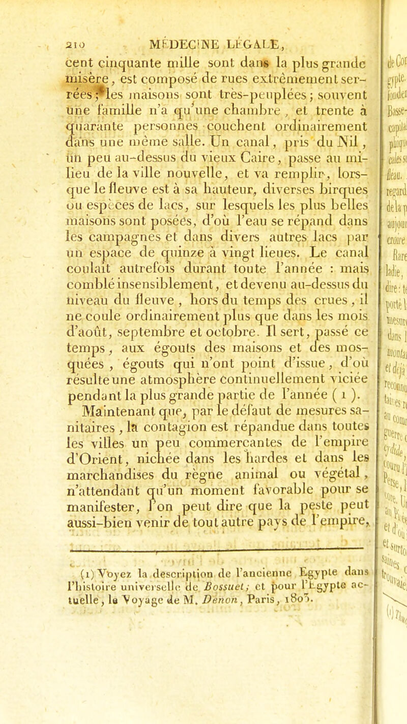 aïo M F DEC'NE Eh G A. LE, cent cinquante mille sont dans la plus grande misère, est composé de rues extrêmement ser- rées j*les maisons sont très-peuplées ; souvent une famille n'a qu'une chambre , et trente à quarante personnes couchent ordinairement dans une même salle. Un canal, pris du Nil, un peu au-dessus du vieux Caire, passe au mi- lieu de la ville nouvelle, et va remplir-, lors- que le fleuve est à sa hauteur, diverses turques ou espèces de lacs, sur lesquels les plus belles maisons sont posées, d'où l'eau se répand dans les campagnes et dans divers autres lacs par un espace de quinze à vingt lieues. Le canal coulait autrefois durant toute l'année : mais comblé insensiblement, et devenu au-dessus du niveau du fleuve , hors du temps des crues , il ne coule ordinairement plus que dans les mois d'août, septembre et octobre. Il sert, passé ce temps, aux égouts des maisons et des mos- quées , égouts qui n'ont point d'issue, d'où résulte une atmosphère continuellement viciée pendant la plus grande partie de l'année ( 1 ). Maintenant que, par le défaut de mesures sa- nitaires , la contagion est répandue dans toutes les villes un peu commerçantes de l'empire d'Orient, nichée dans les bardes et dans les marchandises du règne animal ou végétal, n'attendant qu'un moment favorable pour se manifester, l'on peut dire que la peste peut aussi-bien venir de tout autre pays de l'empire, ■ (i) Voyez la description de l'ancienne Egypie dans l'histoire universelle de Bossuel; et pour Phgypte ac- tuelle, la Voyage de M. Durwn, Paris, iSoï.