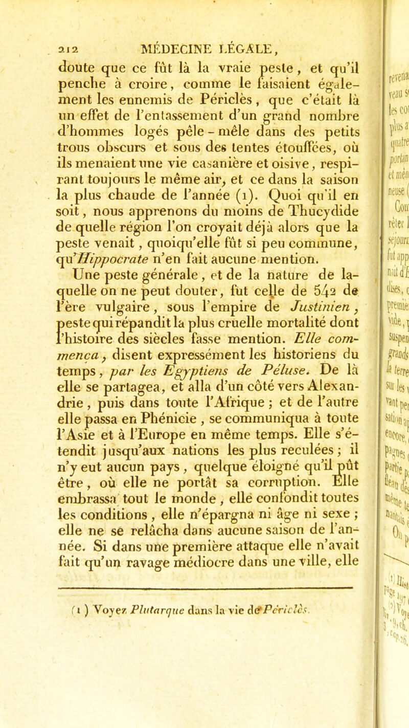doute que ce fût là la vraie peste, et qu'il penche à croire, comme le faisaient égale- ment les ennemis de Périclès, que c'était là un effet de l'entassement d'un grand nombre d'hommes logés pêle - mêle dans des petits trous obscurs et sous des tentes étouffées, où ils menaient une vie casanière et oisive, respi- rant toujours le même air, et ce dans la saison la plus chaude de l'année (1). Quoi qu'il en soit, nous apprenons du moins de Thucydide de quelle région l'on croyait déjà alors que la peste venait, quoiqu'elle fût si peu commune, c^aHippocrate n'en fait aucune mention. Une peste générale , et de la nature de la- quelle on ne peut douter, fut ce^le de 542 de l'ère vulgaire, sous l'empire de Justinien, Î>este qui répandit la plus cruelle mortalité dont 'histoire des siècles fasse mention. Elle com- mença , disent expressément les historiens du temps, par les Egyptiens de Péluse. De là elle se partagea, et alla d'un côté vers Alexan- drie , puis dans toute l'Afrique ; et de l'autre elle passa en Phénicie , se communiqua à toute l'Asie et à l'Europe en même temps. Elle s'é- tendit jusqu'aux nations les plus reculées ; il n'y eut aucun pays , quelque éloigné qu'il pût être, où elle ne portât sa corruption. Elle embrassa tout le monde , ellé confondit toutes les conditions , elle n'épargna ni âge ni sexe ; elle ne se relâcha dans aucune saison de l'an- née. Si dans une première attaque elle n'avait fait qu'un ravage médiocre dans une ville, elle {i ) Voyez Plutarque dans la vie cte/Vr/. <Y -