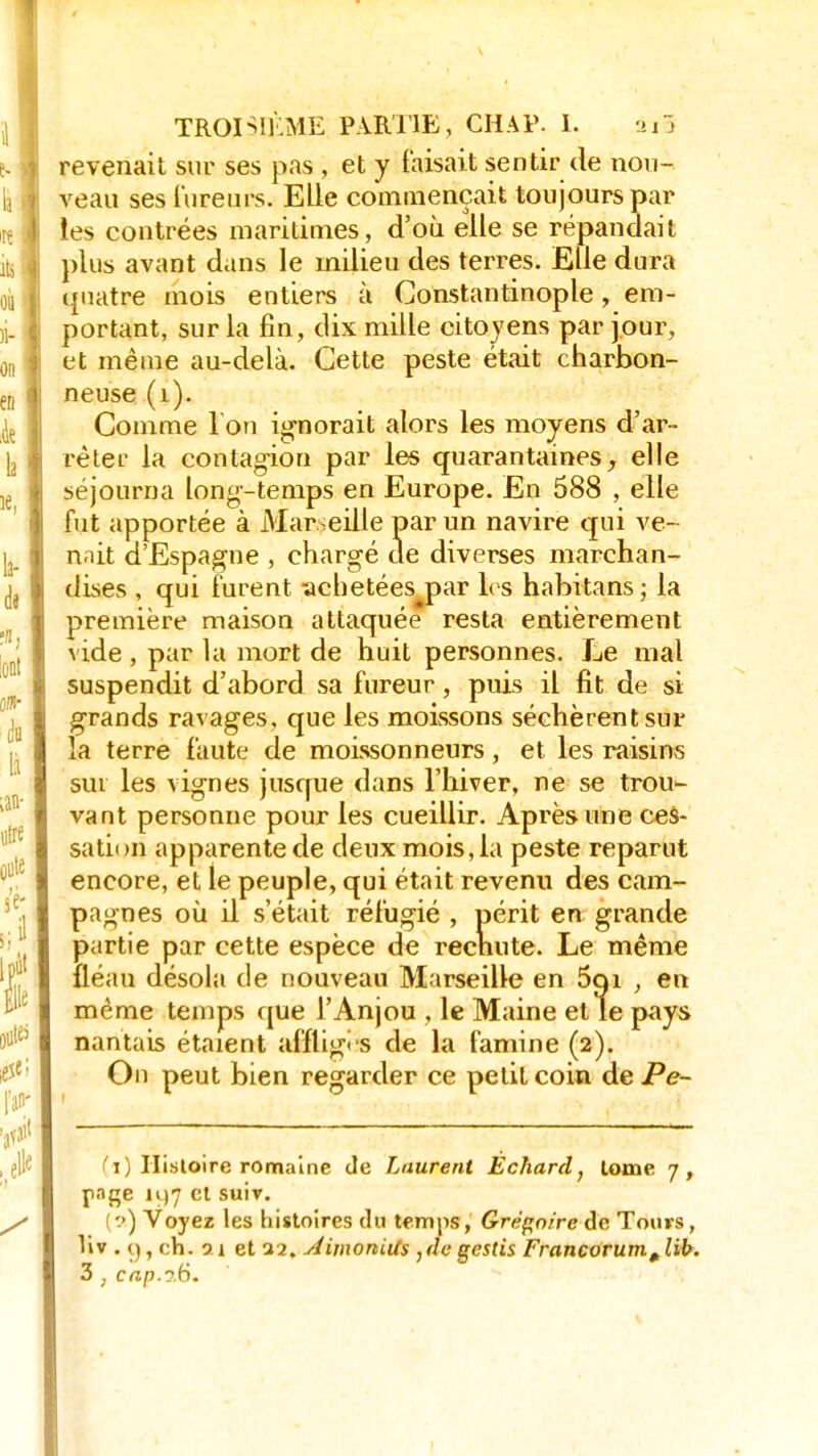 revenait sur ses pas , et y faisait sentir de nou- veau ses fureurs. Elle commençait toujours par ies contrées maritimes, d'où elle se répandait plus avant dans le milieu des terres. Elle dura quatre mois entiers à Constantinople, em- portant, sur la fin, dix mille citoyens par jour, et même au-delà. Cette peste était charbon- neuse (1). Comme 1 on ignorait alors les moyens d'ar- rèler la contagion par les quarantaines, elle séjourna long-temps en Europe. En 588 , elle fut apportée à Marseille par un navire qui ve- nait d'Espagne , chargé de diverses marchan- dises , qui furent achetées par les habitans ; la première maison attaquée resta entièrement vide, par la mort de huit personnes. Le mal suspendit d'abord sa fureur, puis il fit de si grands ravages, que les moissons séchèrent sur la terre faute de moissonneurs, et les raisins sur les vignes jusque dans l'hiver, ne se trou- vant personne pour les cueillir. Après une ces- sation apparente de deux mois, la peste reparut encore, et le peuple, qui était revenu des cam- pagnes où il s'était réfugié , périt en grande partie par cette espèce de rechute. Le même fléau désola de nouveau Marseille en 5qi , en même temps que l'Anjou , le Maine et le pays nantais étaient affligi s de la famine (2). On peut bien regarder ce petit coin de Pe~ (ï) Histoire romaine de Laurent Echard, tome 7, finge i>)7 et suiv. ! a) Voyez les histoires du temps, Grégoire de Tours, liv . (), ch. 21 et 22. AimoniUs ,degestis Francorum^lib. 3 , cnp.3.6.