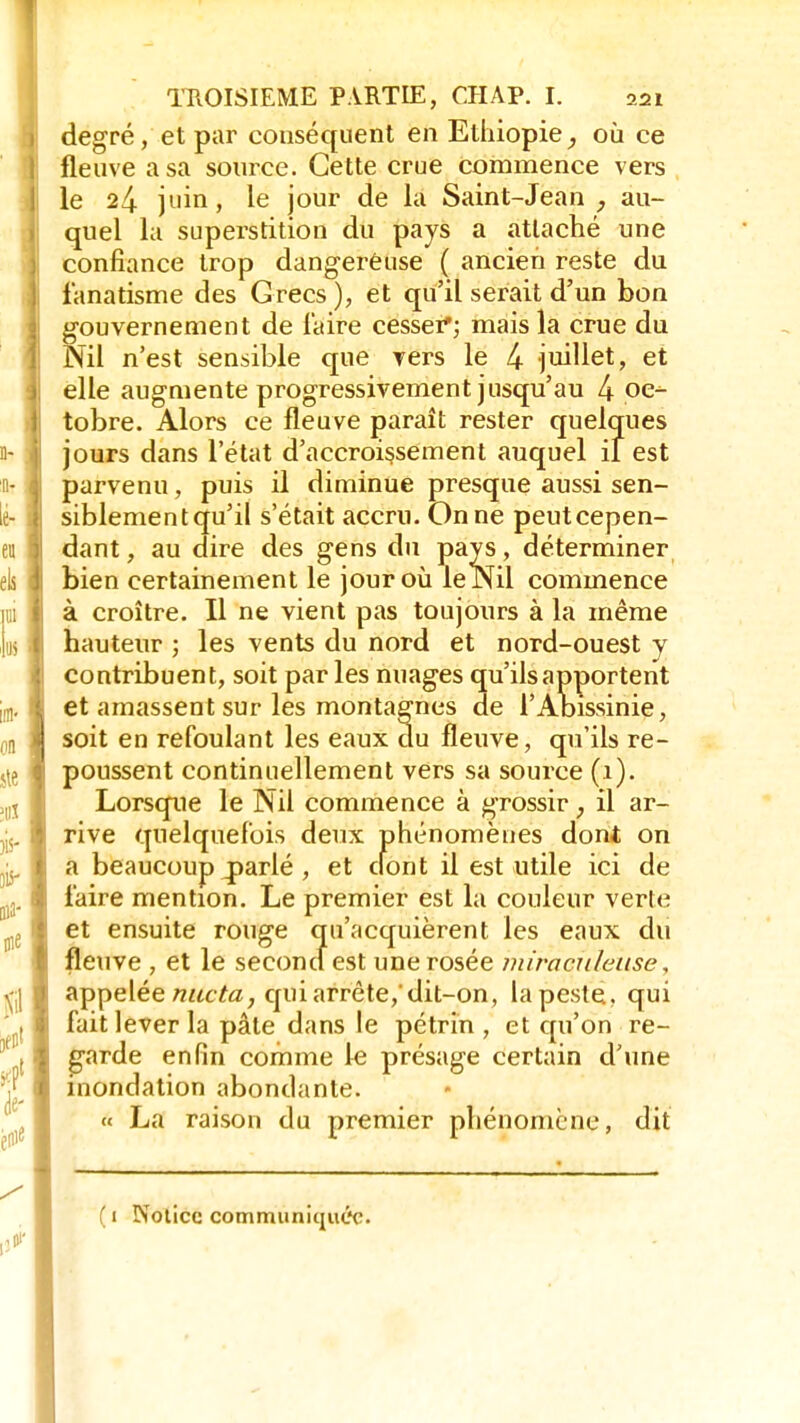 degré, et par conséquent en Ethiopie, où ce fleuve a sa source. Cette crue commence vers le 24 juin, le jour de la Saint-Jean , au- quel la superstition du pays a attaché une confiance trop dangereuse ( ancien reste du fanatisme des Grecs ), et qu'il serait d'un bon gouvernement de faire cesser'; mais la crue du Nil n'est sensible que vers le 4- juillet, et elle augmente progressivement jusqu'au 4 oc- tobre. Alors ce fleuve paraît rester quelques jours dans l'état d'accroissement auquel il est parvenu, puis il diminue presque aussi sen- siblement qu'il s'était accru. On ne peut cepen- dant , au dire des gens du pays, déterminer bien certainement le jour où le Nil commence à croître. Il ne vient pas toujours à la même hauteur ; les vents du nord et nord-ouest y contribuent, soit par les nuages qu'ils apportent et amassent sur les montagnes de l'Abissinie, soit en refoulant les eaux du fleuve, qu'ils re- poussent continuellement vers sa source (1). Lorsque le Nil commence à grossir, il ar- rive quelquefois deux phénomènes dont on a beaucoup ^parlé , et clont il est utile ici de faire mention. Le premier est la couleur verte et ensuite rouge qu'acquièrent les eaux du fleuve , et le second est une rosée miraculeuse, appelée nucta, qui arrête,'dit-on, la peste, qui fait lever la pâte dans le pétrin , et qu'on re- garde enfin comme le présage certain d'une inondation abondante. « La raison du premier phénomène, dit