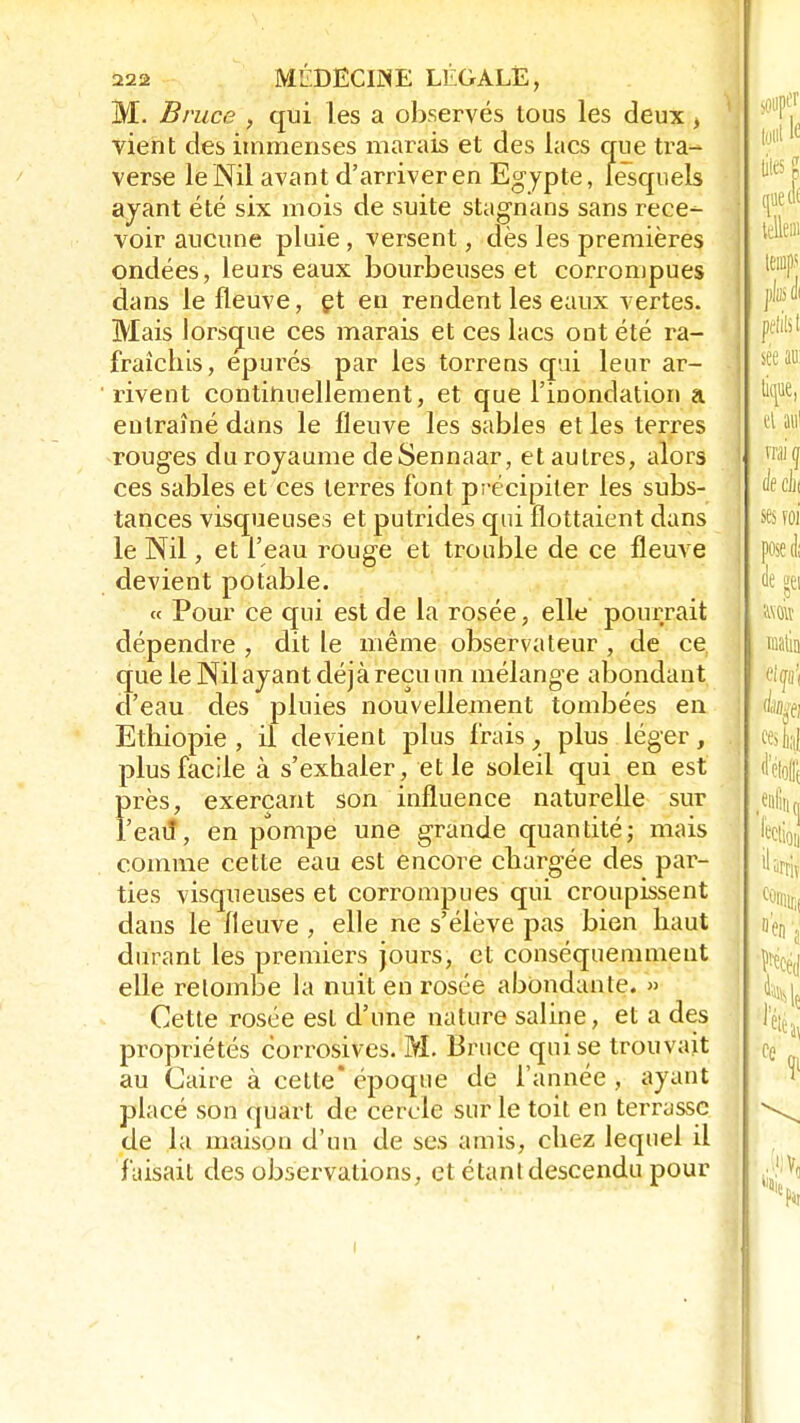 M. Bruce , qui les a observés tous les deux, vient des immenses marais et des lacs que tra- verse le Nil avant d'arriver en Egypte, lesquels ayant été six mois de suite stagnans sans rece- voir aucune pluie , versent, dès les premières ondées, leurs eaux bourbeuses et corrompues dans le fleuve, et en rendent les eaux vertes. Mais lorsque ces marais et ces lacs ont été ra- fraîchis, épurés par les torrens qui leur ar- rivent continuellement, et que l'inondation a entraîné dans le fleuve les sables et les terres rouges duroyaume deSennaar, et autres, alors ces sables et ces terres font précipiter les subs- tances visqueuses et putrides qui flottaient dans le Nil, et l'eau rouge et trouble de ce fleuve devient potable. « Pour ce qui est de la rosée, elle pourrait dépendre , dit le même observateur , de ce que le Nil ayant déjà reçu un mélange abondant d'eau des pluies nouvellement tombées en Ethiopie , il devient plus frais, plus léger, plus facile à s'exhaler, et le soleil qui en est Ï>rès, exerçant son influence naturelle sur 'eau*, en pompe une grande quantité; mais comme cette eau est encore chargée des pai1- ties visqueuses et corrompues qui croupissent dans le fleuve , elle ne s'élève pas bien haut durant les premiers jours, et conséquemment elle relombe la nuit en rosée abondante. » Cette rosée est d'une nature saline, et a des propriétés corrosives. M. Bruce qui se trouvait au Caire à cette* époque de l'année , ayant placé son quart de cercle sur le toit en terrasse de la maison d'un de ses amis, chez lequel il faisait des observations, et étant descendu pour