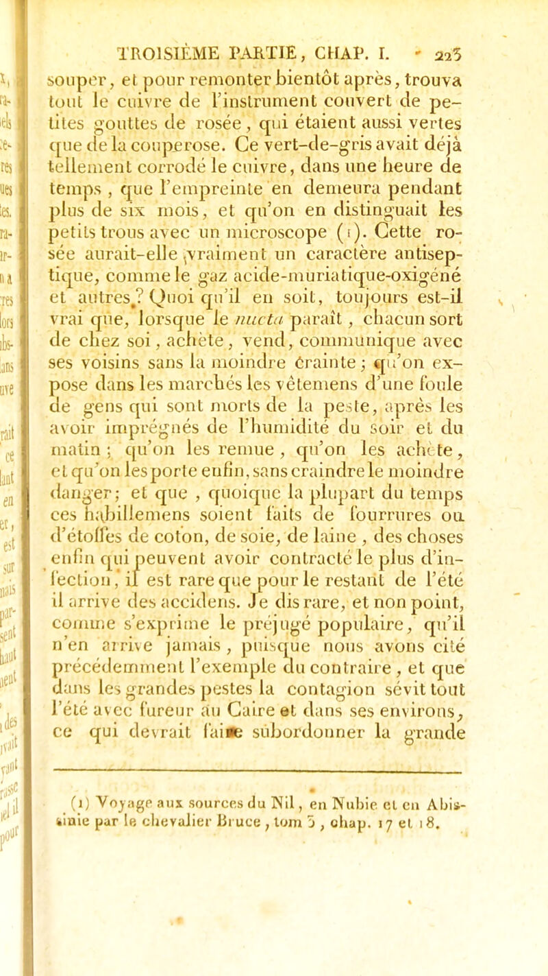 souper, et pour remonter bientôt après, trouva tout le cuivre de l'instrument couvert de pe- ines gouttes de rosée, qui étaient aussi vertes que de la couperose. Ce vert-de-gris avait déjà tellement corrodé le cuivre, dans une heure de temps , que l'empreinte en demeura pendant plus de six mois, et qu'on en distinguait les petits trous avec un microscope (i). Cette ro- sée aurait-elle ^vraiment un caractère antisep- tique, comme le gaz acide-muriatique-oxigéné et autres.? Quoi qu'il en soit, toujours est-il vrai que, lorsque le muta paraît, chacun sort de chez soi, achète, vend, communique avec ses voisins sans la moindre crainte; cju'on ex- pose dans les marchés les vêtemens d'une foule de gens qui sont morts de la peste, après les avoir imprégnés de l'humidité du soir et du matin; qu'on les remue , qu'on les achète, cl qu'on les porte enfin, sans craindre le moindre danger; et que , quoique la plupart du temps ces habillemens soient faits de fourrures on d'étolfes de coton, de soie, de laine , des choses enfin qui peuvent avoir contracté le plus d'in- fection, il est rare que pour le restant de l'été il arrive des accidens. Je dis rare, et non point, comme s'exprime le préjugé populaire, qu'il n'en arrive jamais, puisque nous avons cité précédemment l'exemple du contraire , et que dans les grandes pestes la contagion sévit tout l'été avec fureur au Caire et dans ses environs, ce qui devrait faifle subordonner la grande (1) Voyage- aux sources du Nil, en Nubie el en Abii- Siiaie par 1b chevalier Bruce , tom 5 , ohap. 17 el. i8. %