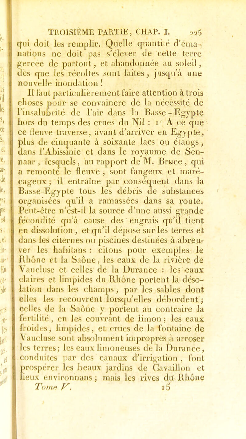 qui doit les remplir. Quelle quantité d'éma- nations ne doit pas s'élever de celle terre gercée de partout, et abandonnée au soleil, dès que les récolles sont faites, jusqu'à une nouvelle inondation ! Il faut particulièrement faire attention à trois choses pour se convaincre de la nécessité de l'insalubrité de l'air dans la Basse -Egypte hors du temps des crues du Nil : 11 A ce que ce fleuve traverse, avant d'arriver en Egypte, plus de cinquante à soixante lacs ou étangs, dans l'Abissinie et dans le royaume de Sen- naar , lesquels, au rapport de M. Bruce , qui a remonté le fleuve , sont fangeux et maré- cageux ; il entraîne par conséquent dans la Basse-Egypte tous les débris de substances organisées qu'il a ramassées dans sa route* Peut-être n'est-il la source d'une aussi grande fécondité qu'à cause des engrais qu'il lient en dissolution , et qu'il dépose sur les terres et dans les citernes ou piscines destinées à abreu- ver les habitans : citons pour exemples le Rhône et la Saône, les eaux de la rivière de Vaucluse et celles de la Durance : les eaux claires et limpides du Rhône portent la déso- lation dans les champs, par les sables dont elles les recouvrent lorsqu'elles débordent; celles de la Saône y portent au contraire la fertilité , en les couvrant de limon ; les eaux froides, limpides, et crues de la fontaine de Vaucluse sont absolument impropres à arroser les terres; les eaux limoneuses de la Durance, conduites par des canaux d'irrigation , font {prospérer les beaux jardins de Gavaillon et ieux environnais ; mais les rives du Rhône Tome V. 16