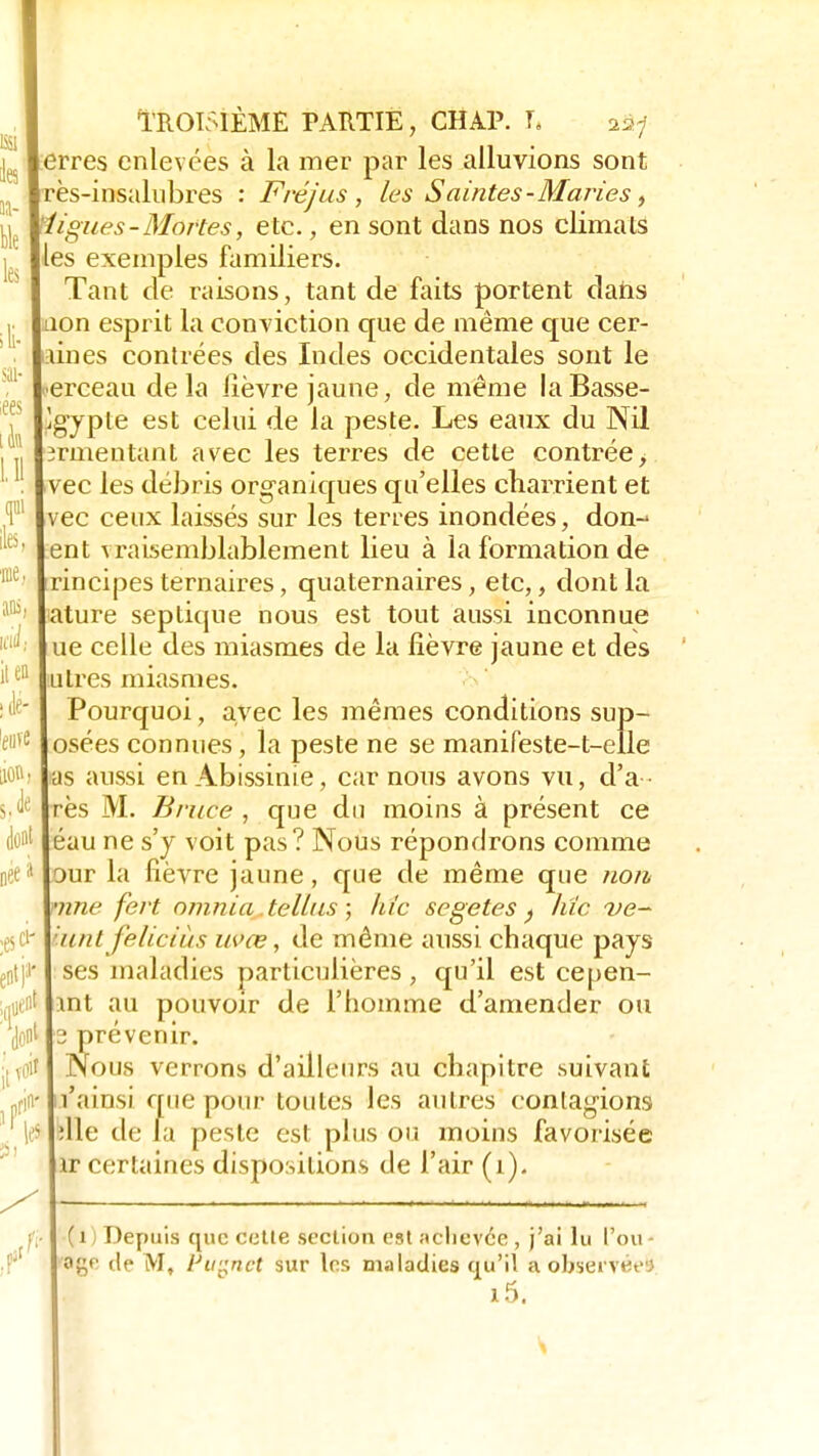 ans ici il en' lié- euve 0, dont oée* :esci- y 1M Troisième partie, chap. t. ^ erres enlevées à la mer par les alluvions sont rès-insalubres : Fréjus , les Saintes-Maries, ligues-Mortes, etc., en sont dans nos climats les exemples familiers. Tant de raisons, tant de faits portent dans non esprit la conviction que de même que cér- ames contrées des Indes occidentales sont le ■•erceau delà lièvre jaune, de même la Basse- Egypte est celui de la peste. Les eaux du Nil srmentant avec les terres de cette contrée, vec les débris organiques qu'elles charrient et vec ceux laissés sur les terres inondées, don-1 ent vraisemblablement lieu à la formation de rincipes ternaires, quaternaires, etc,, dont la ature sep tique nous est tout aussi inconnue ue celle des miasmes de la lièvre jaune et des utres miasmes. Pourquoi, avec les mêmes conditions sup- osées connues, la peste ne se manifeste-t-elle ras aussi enAbissinie, car nous avons vu, d'a - res M. Bruce , que du moins à présent ce éau ne s'y voit pas? Nous répondrons comme Dur la fièvre jaune, que de même que non une fert omnia tellus ; hic segetes ) hic ve- unt feliciùs uvœ, de même aussi chaque pays ses maladies particulières , qu'il est cepen- int au pouvoir de l'homme d'amender ou 3 prévenir. Nous verrons d'ailleurs au chapitre suivant l'ainsi que pour toutes les autres contagions die de la peste est plus ou moins favorisée ir certaines dispositions de l'air (î). (i) Depuis que cette section est achevée, j'ai lu l'ou- o£f de M, Ptignet sur les maladies qu'il a observée» i5.