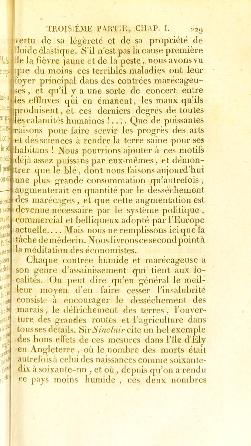 pertu de sa légèreté et de sa propriété de ; luide élastique. S'il n'est pas la cause première 1/é jpe la fièvre jaune et de la peste, nous avons vu s clique du moins ces terribles maladies ont leur 1foyer principal dans des contrées marécageu- ses , et qu'il y a une sorte de concert entre les effluves qui en émanent, les maux qu'ils produisent, et ces derniers degrés de toutes les calamités humaines ! Que de puissantes raisons pour faire servir les progrès des arts et des sciences à rendre la terre saine pour ses habitans ! Nous pourrions ajouter à ces motifs déjà assez puissans par eux-mêmes, et démon- trer que le blé , dont nous faisons aujourd'hui cl une plus grande consommation qu'autrefois , augmenterait en quantité par le dessèchement des marécages , et que cette augmentation est devenue nécessaire par le système politique , commercial et belliqueux adopté par l'Europe actuelle Mais nous ne remplissons ici que la tâche de médecin. Nous Jivronsce second pointa, la méditation des économistes. Chaque contrée humide et marécageuse a son genre d'assainissement qui tient aux lo- calités. On peut dire qu'en général le meil- leur moyen d'eu faire cesser l'insalubrité consiste à encourager le dessèchement des marais, le défrichement des terres, l'ouver- ture des grandes routes et l'agriculture dans tousses détails. Sir Sinclair cite un bel exemple des bons effets de ces mesures dans l'île d'Ely en Angleterre , où. le nombre des morts était autrefoisà celui des naissances comme soixante- dix à soixanle-un ; et où , depuis qu'on a rendu ce pays moins humide , ces deux nombres \m 1 cou- le so nden- l peu 1 avoii »i* tan»» l'affir- mer» poètes iari ,utiO« lf»0tt tait -a I5 ,)«• a 0