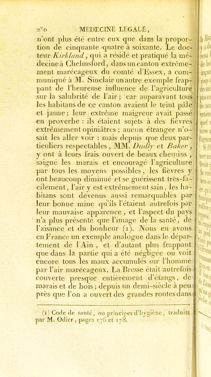 n'ont plus été entre eux que dans la propor- tion de cinquante -quatre à soixante. Le doc- teur Kirkland, qui a résidé et pratiqué la mé- decine à Chelmsford, dans un canton extrême- ment marécageux du comté d'Essex, a com- muniqué à M. Sinclair un autre exemple frap- pant de l'heureuse influence de l'agriculture sur la salubrité de l'air ; car auparavant tous les habitans de ce canton avaient le teint pâle et jaune ; leur extrême maigreur avait passé en proverbe : ils étaient sujets à des fièvres extrêmement opiniâtres ; aucun étranger n'o- sait les aller voir : mais depuis que deux par- ticuliers respectables , MM. Dudij et Baker, y ont à leurs frais ouvert de beaux chemins , saigné les marais et encouragé l'agriculture par tous les moyens possibles, les fièvres y ont beaucoup diminué et se guérissent très-fa- cilement, l'air y est extrêmement saiu , les ha- bitans sont devenus aussi remarquables par leur bonne mine qu'ils l'étaient autrefois par leur mauvaise apparence, et l'aspect du pays n'a plus présenté que l'image de la santé, de l'aisance et du bonheur (1). Nous en avons en France un exemple analogue dans le dépar- tement de l'Ain , et d'autant plus frappant que dans la partie qui a été négligée ou voit encore tous les maux accumulés sur l'homme par l'air marécageux. La Bresse était autrefois' couverte presque entièrement d'éiangs, de marais et de bois ; depuis un demi-siècle à peut près que l'on a ouvert des grandes routes dans (i) Code «le santé, on principes tl'livgicnc, traduits par M. Odicr, pagrs 176 et 178.