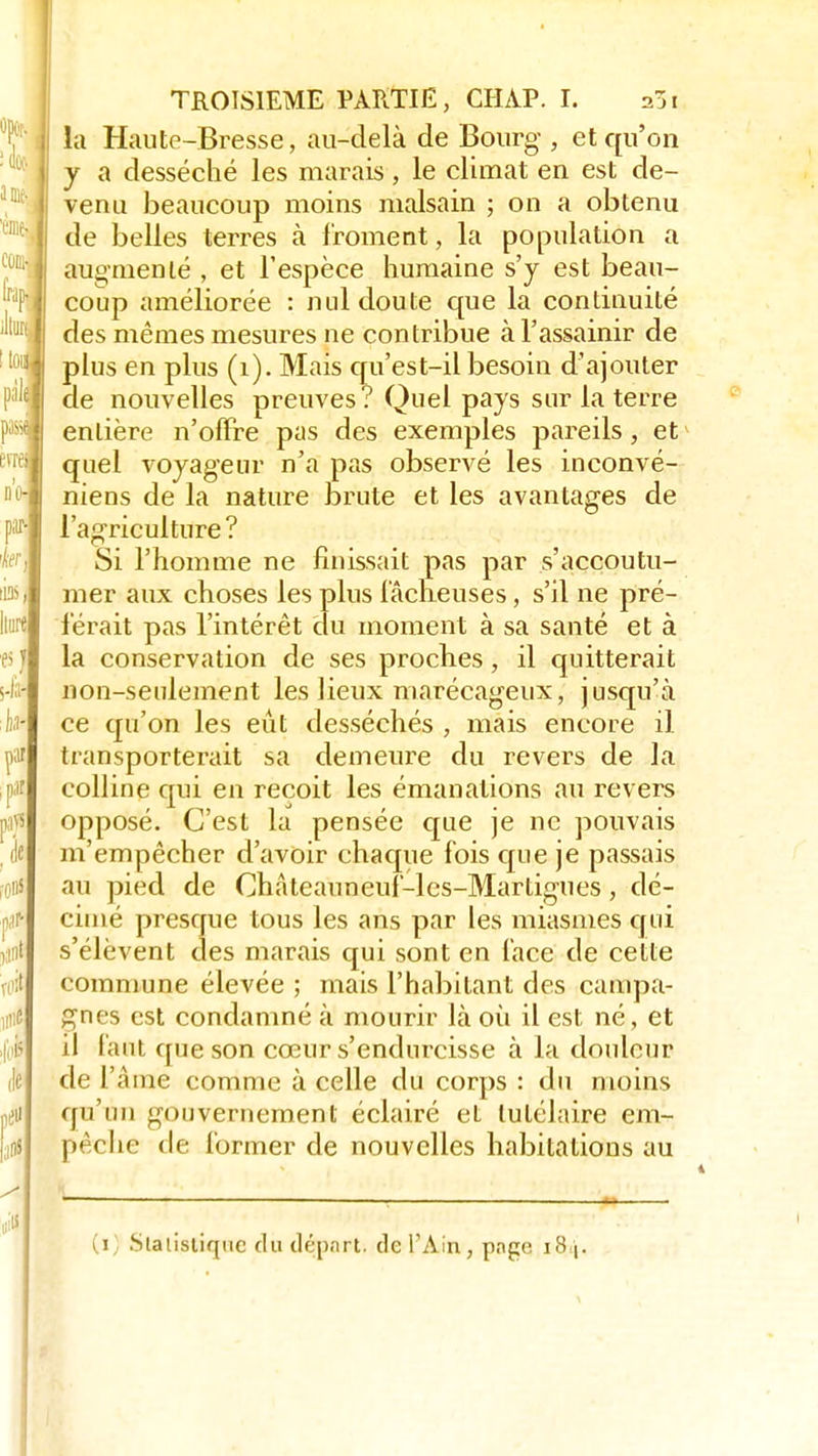 la Haute-Bresse, au-delà de Bourg-, et qu'on y a desséché les marais, le climat en est de- venu beaucoup moins malsain ; on a obtenu de belles terres à froment, la population a augmenté , et l'espèce humaine s'y est beau- coup améliorée : nul doute que la continuité des mêmes mesures ne contribue à l'assainir de plus en plus (1). Mais qu'est-il besoin d'ajouter de nouvelles preuves? Quel pays sur la terre pfee|l entière n'offre pas des exemples pareils, et ,vre'j quel voyageur n'a pas observé les inconvé- niens de la nature brute et les avantages de l'agriculture? Si l'homme ne finissait pas par s'accoutu- mer aux choses les plus fâcheuses, s'il ne pré- férait pas l'intérêt du moment à sa santé et à la conservation de ses proches, il quitterait non-seulement les lieux marécageux, jusqu'à ce qu'on les eût desséchés , mais encore il transporterait sa demeure du revers de la colline qui en reçoit les émanations au revers opposé. C'est la pensée que je ne pouvais m'empêcher d'avoir chaque fois que je passais au pied de Châteauneuf-les-Martigues, dé- cimé presque tous les ans par les miasmes qui s'élèvent des marais qui sont en face de cette commune élevée ; mais l'habitant des campa- gnes est condamné à mourir là où il est né, et il faut que son cœur s'endurcisse à la douleur de l'âme comme à celle du corps : du moins qu'un gouvernement éclairé et lutélaire em- pêche île former de nouvelles habitations au (i; Statistique du départ, de l'Ain, pnge i8\.