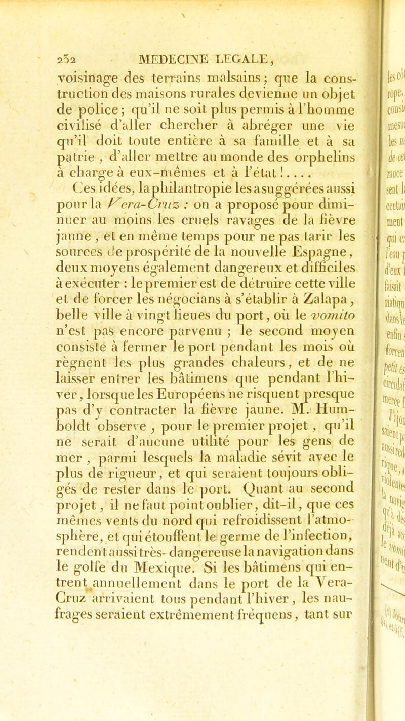 voisinage des terrains malsains; que la cons- truction des maisons rurales devienne un objet de police ; qu'il ne soit plus permis à l'homme civilisé d'aller chercher à abréger une vie qu'il doit tonte entière à sa famille et à sa patrie , d'aller mettre au monde des orphelins à charge à eux-mêmes et à l'état !.... Ces idées, laphilantropie lesasuggérées aussi pour la Vera-Cruz : on a proposé pour dimi- nuer au moins les cruels ravages de la fièvre jaune , et en même temps pour ne pas larir les sources de prospérité de la nouvelle Espagne, deux moyens également dangereux et difficiles à exécuter : lepremier est de détruire cette ville et de forcer les négocians à s'établir à Zalapa, belle ville à vingt lieues du port, où le vomito n'est pas encore parvenu ; le second mojen consiste à fermer le port pendant les mois où régnent les plus grandes chaleurs, et de ne laisser enlrer les bâtimens que pendant l'hi- ver , lorsque les Européens ne risquent presque pas d'y contracter la fièvre jaune. M. Hura- boldt observe ; pour le premier projet , qu'il ne serait d'aucune utilité pour les gens de mer , parmi lesquels la maladie sévit avec le plus de rigueur, et qui seraient toujours obli- gés de rester dans le port. Quant au second projet, il ne faut point oublier, dit-il, que ces mêmes vents du nord qui refroidissent l'atmo- sphère, et qui étouffent le germe de l'infection, rendent aussi très- dangereuse la navigation dans le golfe du Mexique. Si les bâtimens qui en- trent annuellement dans le port de la Vera- Gruz arrivaient tous pendant l'hiver, les nau- frages seraient extrêmement fréquens, tant sur