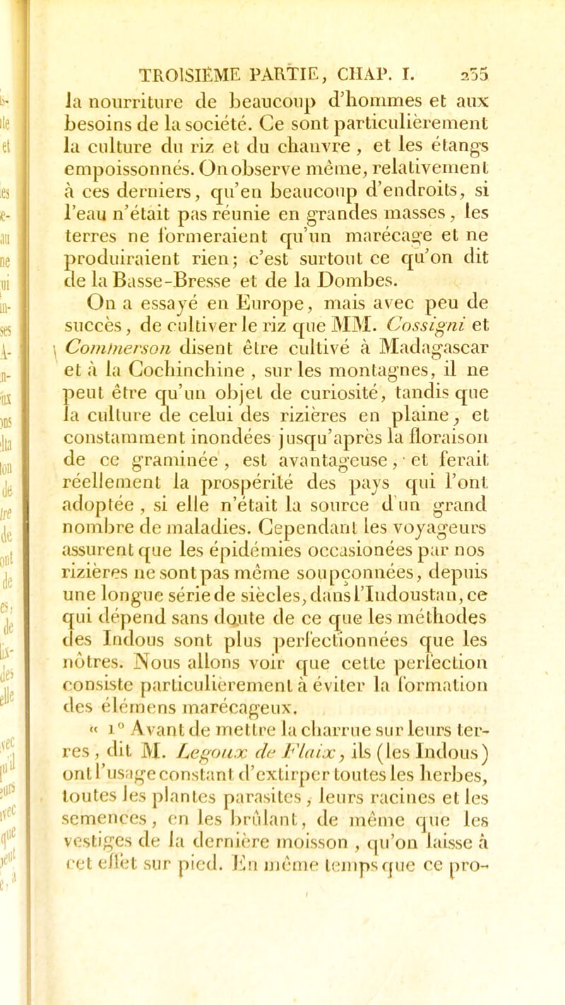 la nourriture de beaucoup d'hommes et aux besoins de la société. Ce sont particulièrement la culture du riz et du chanvre , et les étangs empoissonnés. On observe même, relativement à ces derniers, qu'en beaucoup d'endroits, si l'eau n'était pas réunie en grandes masses, les terres ne formeraient qu'un marécage et ne produiraient rien; c'est surtout ce qu'on dit de la Basse-Bresse et de la Dombes. On a essayé en Europe, mais avec peu de succès, de cultiver le riz que MM. Cossigni et \ Gomtnerson disent être cultivé à Madagascar et à la Cochinchine , sur les montagnes, il ne peut être qu'un objet de curiosité, tandis que la culture de celui des rizières en plaine, et constamment inondées jusqu'après la floraison de ce graminée , est avantageuse , ■ et ferait réellement la prospérité des pays qui l'ont adoptée , si elle n'était la source d'un grand nombre de maladies. Cependant les voyageurs assurent que les épidémies occasionées par nos rizières ne sontpas même soupçonnées, depuis une longue sériede siècles,dansTIndoustan,ce qui dépend sans doute de ce que les méthodes des Indous sont plus perfectionnées que les nôtres. Nous allons voir que celte perfection consiste particulièrement à éviter la formation des élémens marécageux. « i  Avant de mettre la charrue sur leurs ter- res , dit M. Légaux de Flaix, ils (les Indous) ont l'usage constant d'extirper toutes les herbes, toutes les plantes parasites , leurs racines et les semences, en les bridant, de même que les vestiges de la dernière moisson , qu'on laisse à cet effet sur pied. En même temps que ce pro-