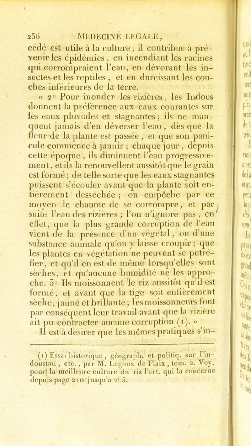 cédé est utile à la culture ; il contribue à pré- venir les épidémies , en incendiant les racines qui corrompraient l'eau, en dévorant les in- sectes et les reptiles , et en durcissant les cou- ches inférieures de la terre. « 2° Pour inonder les rizières, les Indous donnent la préférence aux eaux courantes sur les eaux pluviales et stagnantes ; ils ne man- quent jamais d'en déverser l'eau , dès que la fleur de la plante est passée, et que son pani- cule commence à jaunir ; chaque jour, depuis cette époque , ils diminuent l'eau progressive- men t, et ils la renouvellent aussitôt que le grain est formé ; de telle sorte que les eaux stagnantes puissent s'écouler avant que la plante soit en- tièrement desséchée ; on empêche par ce moyen le chaume de se corrompre, et par suite l'eau des rizières ; l'on n'ignore pas, en effet, que la plus grande corruption de l'eau vient de la présence d'un> végétal, ou d'une substance animale qu'on y laisse croupir; que les plantes en végétation ne peuvent se putré- fier, et qu'il en est de môme lorsqu'elles sont sèches, et qu'aucune humidité ne les appro- che. 5 ■ Ils moissonnent le riz aussitôt qu'il est formé, et avant que la tige soit entièrement sèche, jaune et brillante; les moissonneurs l'ont par conséquent leur travail avant que la rizière ait pu contracter aucune corruption (î). » Il est à désirer que les mêmes pratiques s'in- (i) Essai historique, géographe et politiq. sur l'in- douslan , etc., par M. Legoux de Elaix , lom. 2. Voy. pour) la meilleure Culture du riz l'art, qui la concerne depuis page 210 jusqu'à 2(.5.